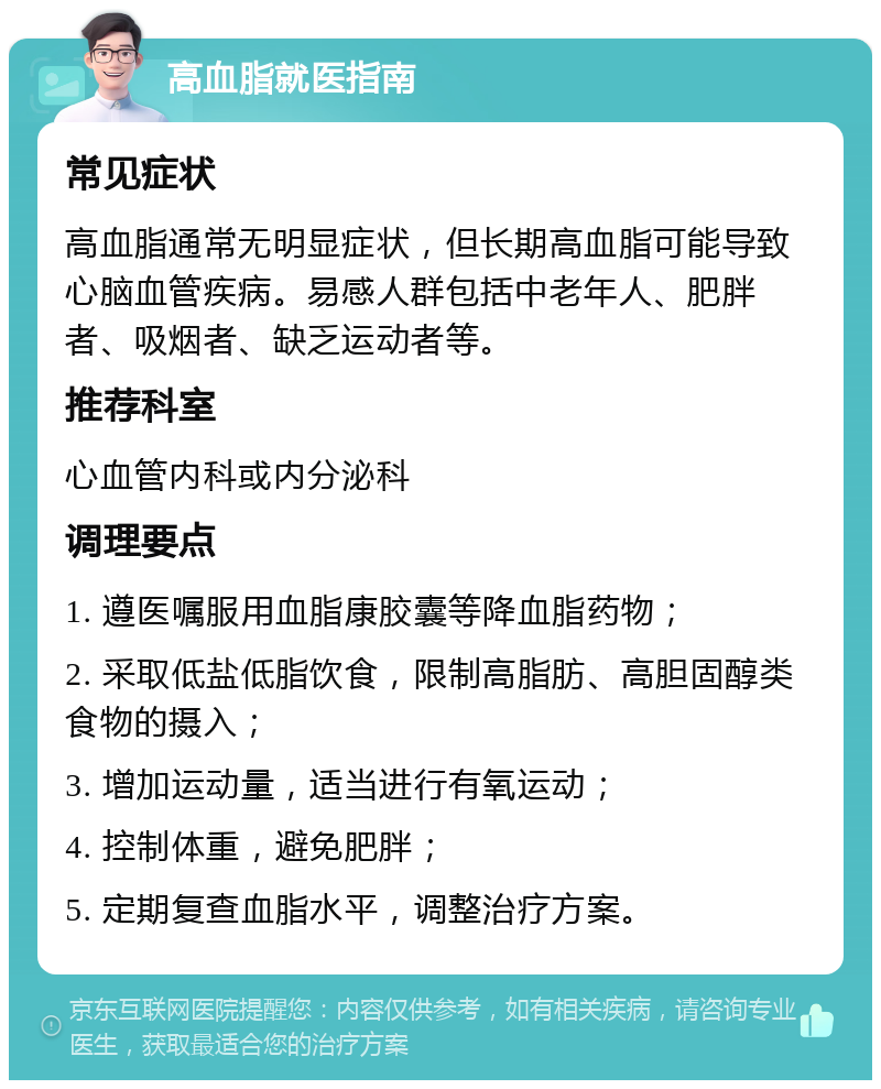 高血脂就医指南 常见症状 高血脂通常无明显症状，但长期高血脂可能导致心脑血管疾病。易感人群包括中老年人、肥胖者、吸烟者、缺乏运动者等。 推荐科室 心血管内科或内分泌科 调理要点 1. 遵医嘱服用血脂康胶囊等降血脂药物； 2. 采取低盐低脂饮食，限制高脂肪、高胆固醇类食物的摄入； 3. 增加运动量，适当进行有氧运动； 4. 控制体重，避免肥胖； 5. 定期复查血脂水平，调整治疗方案。