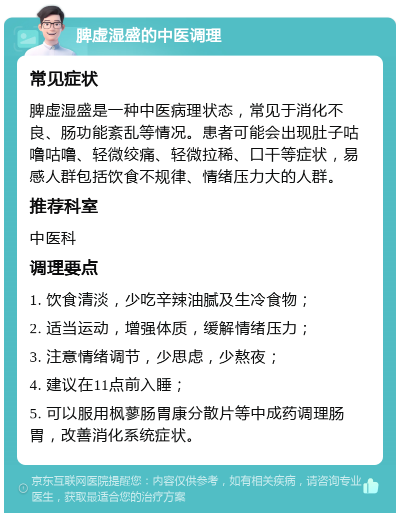 脾虚湿盛的中医调理 常见症状 脾虚湿盛是一种中医病理状态，常见于消化不良、肠功能紊乱等情况。患者可能会出现肚子咕噜咕噜、轻微绞痛、轻微拉稀、口干等症状，易感人群包括饮食不规律、情绪压力大的人群。 推荐科室 中医科 调理要点 1. 饮食清淡，少吃辛辣油腻及生冷食物； 2. 适当运动，增强体质，缓解情绪压力； 3. 注意情绪调节，少思虑，少熬夜； 4. 建议在11点前入睡； 5. 可以服用枫蓼肠胃康分散片等中成药调理肠胃，改善消化系统症状。