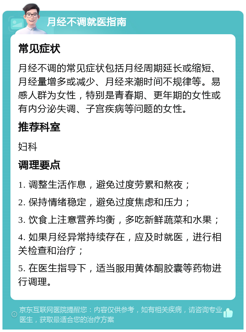 月经不调就医指南 常见症状 月经不调的常见症状包括月经周期延长或缩短、月经量增多或减少、月经来潮时间不规律等。易感人群为女性，特别是青春期、更年期的女性或有内分泌失调、子宫疾病等问题的女性。 推荐科室 妇科 调理要点 1. 调整生活作息，避免过度劳累和熬夜； 2. 保持情绪稳定，避免过度焦虑和压力； 3. 饮食上注意营养均衡，多吃新鲜蔬菜和水果； 4. 如果月经异常持续存在，应及时就医，进行相关检查和治疗； 5. 在医生指导下，适当服用黄体酮胶囊等药物进行调理。