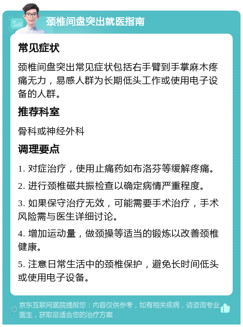 颈椎间盘突出就医指南 常见症状 颈椎间盘突出常见症状包括右手臂到手掌麻木疼痛无力，易感人群为长期低头工作或使用电子设备的人群。 推荐科室 骨科或神经外科 调理要点 1. 对症治疗，使用止痛药如布洛芬等缓解疼痛。 2. 进行颈椎磁共振检查以确定病情严重程度。 3. 如果保守治疗无效，可能需要手术治疗，手术风险需与医生详细讨论。 4. 增加运动量，做颈操等适当的锻炼以改善颈椎健康。 5. 注意日常生活中的颈椎保护，避免长时间低头或使用电子设备。