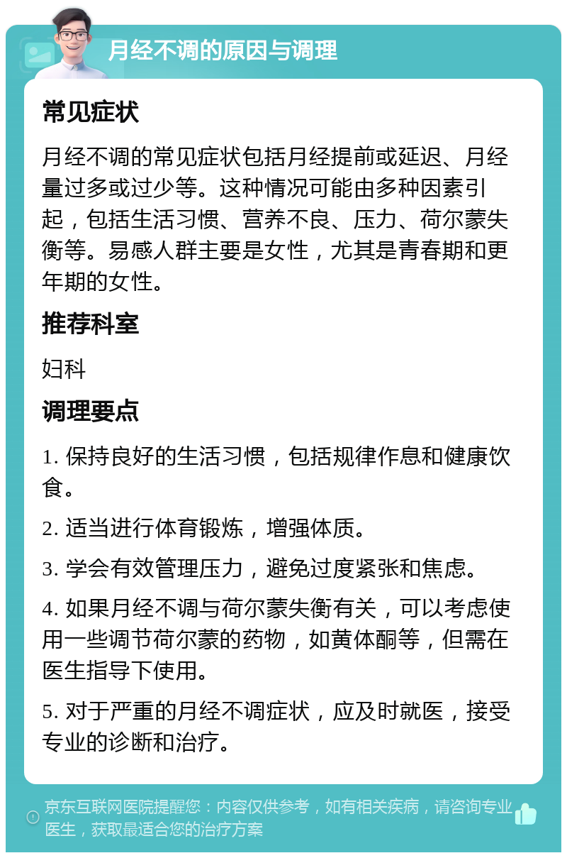 月经不调的原因与调理 常见症状 月经不调的常见症状包括月经提前或延迟、月经量过多或过少等。这种情况可能由多种因素引起，包括生活习惯、营养不良、压力、荷尔蒙失衡等。易感人群主要是女性，尤其是青春期和更年期的女性。 推荐科室 妇科 调理要点 1. 保持良好的生活习惯，包括规律作息和健康饮食。 2. 适当进行体育锻炼，增强体质。 3. 学会有效管理压力，避免过度紧张和焦虑。 4. 如果月经不调与荷尔蒙失衡有关，可以考虑使用一些调节荷尔蒙的药物，如黄体酮等，但需在医生指导下使用。 5. 对于严重的月经不调症状，应及时就医，接受专业的诊断和治疗。