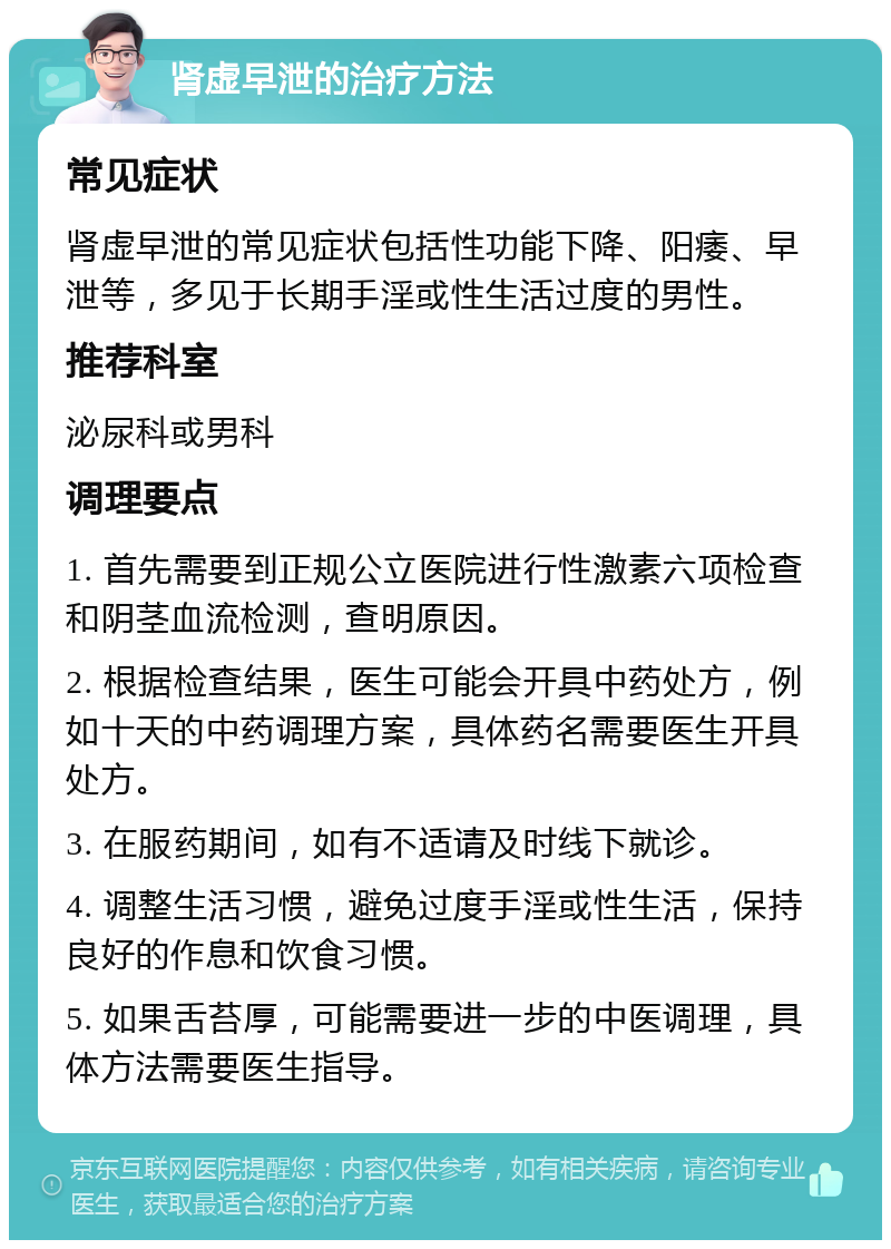 肾虚早泄的治疗方法 常见症状 肾虚早泄的常见症状包括性功能下降、阳痿、早泄等，多见于长期手淫或性生活过度的男性。 推荐科室 泌尿科或男科 调理要点 1. 首先需要到正规公立医院进行性激素六项检查和阴茎血流检测，查明原因。 2. 根据检查结果，医生可能会开具中药处方，例如十天的中药调理方案，具体药名需要医生开具处方。 3. 在服药期间，如有不适请及时线下就诊。 4. 调整生活习惯，避免过度手淫或性生活，保持良好的作息和饮食习惯。 5. 如果舌苔厚，可能需要进一步的中医调理，具体方法需要医生指导。