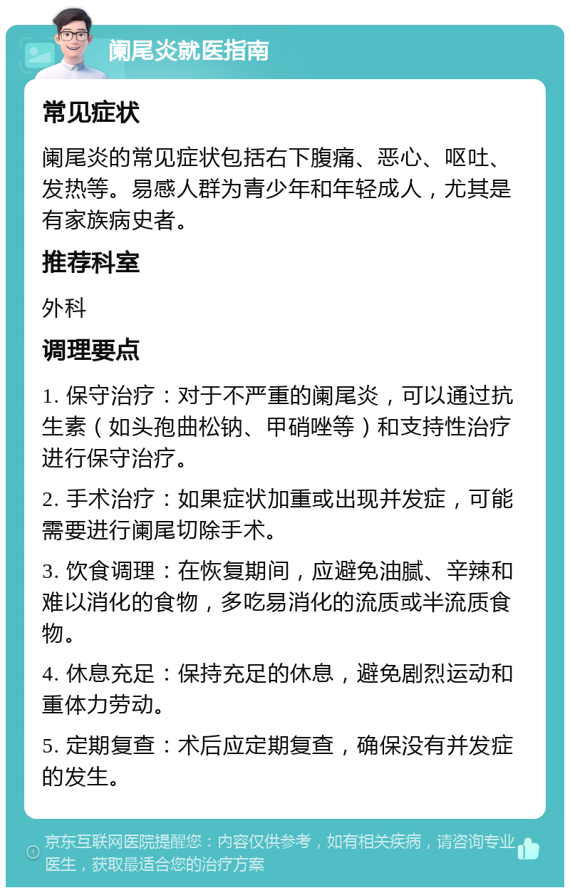 阑尾炎就医指南 常见症状 阑尾炎的常见症状包括右下腹痛、恶心、呕吐、发热等。易感人群为青少年和年轻成人，尤其是有家族病史者。 推荐科室 外科 调理要点 1. 保守治疗：对于不严重的阑尾炎，可以通过抗生素（如头孢曲松钠、甲硝唑等）和支持性治疗进行保守治疗。 2. 手术治疗：如果症状加重或出现并发症，可能需要进行阑尾切除手术。 3. 饮食调理：在恢复期间，应避免油腻、辛辣和难以消化的食物，多吃易消化的流质或半流质食物。 4. 休息充足：保持充足的休息，避免剧烈运动和重体力劳动。 5. 定期复查：术后应定期复查，确保没有并发症的发生。