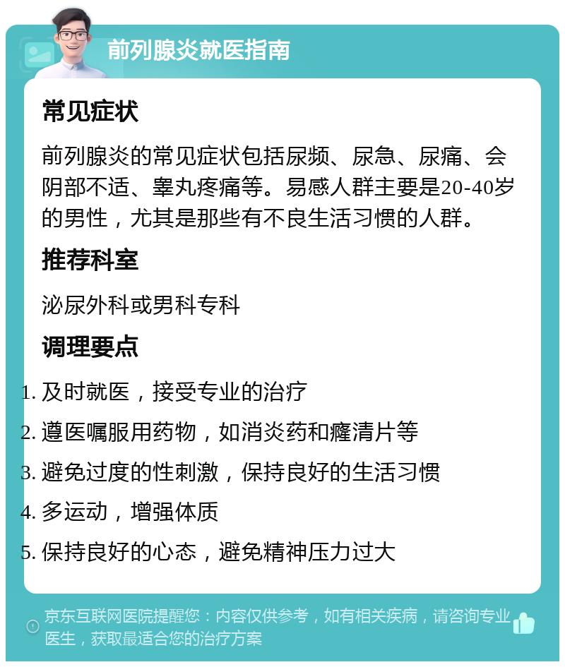 前列腺炎就医指南 常见症状 前列腺炎的常见症状包括尿频、尿急、尿痛、会阴部不适、睾丸疼痛等。易感人群主要是20-40岁的男性，尤其是那些有不良生活习惯的人群。 推荐科室 泌尿外科或男科专科 调理要点 及时就医，接受专业的治疗 遵医嘱服用药物，如消炎药和癃清片等 避免过度的性刺激，保持良好的生活习惯 多运动，增强体质 保持良好的心态，避免精神压力过大