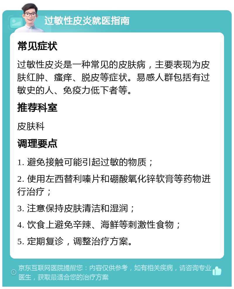 过敏性皮炎就医指南 常见症状 过敏性皮炎是一种常见的皮肤病，主要表现为皮肤红肿、瘙痒、脱皮等症状。易感人群包括有过敏史的人、免疫力低下者等。 推荐科室 皮肤科 调理要点 1. 避免接触可能引起过敏的物质； 2. 使用左西替利嗪片和硼酸氧化锌软膏等药物进行治疗； 3. 注意保持皮肤清洁和湿润； 4. 饮食上避免辛辣、海鲜等刺激性食物； 5. 定期复诊，调整治疗方案。