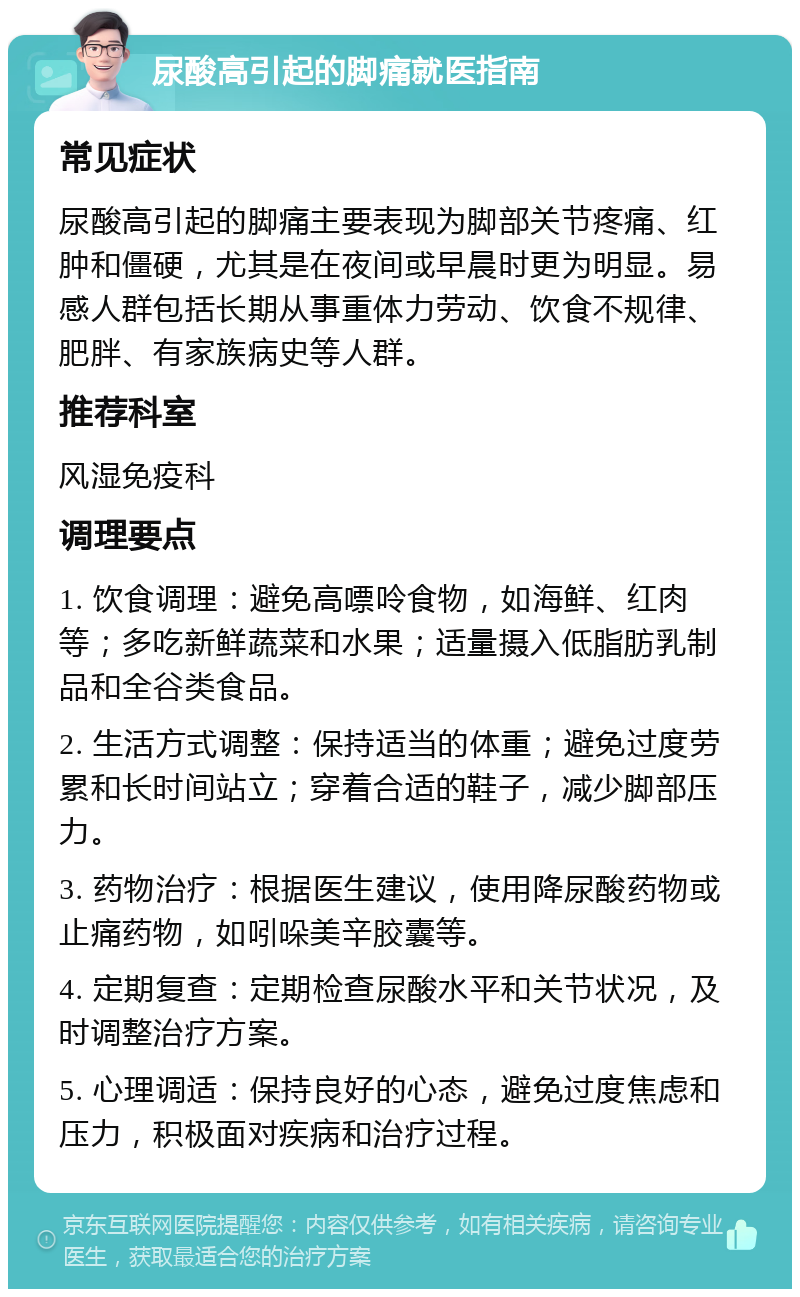 尿酸高引起的脚痛就医指南 常见症状 尿酸高引起的脚痛主要表现为脚部关节疼痛、红肿和僵硬，尤其是在夜间或早晨时更为明显。易感人群包括长期从事重体力劳动、饮食不规律、肥胖、有家族病史等人群。 推荐科室 风湿免疫科 调理要点 1. 饮食调理：避免高嘌呤食物，如海鲜、红肉等；多吃新鲜蔬菜和水果；适量摄入低脂肪乳制品和全谷类食品。 2. 生活方式调整：保持适当的体重；避免过度劳累和长时间站立；穿着合适的鞋子，减少脚部压力。 3. 药物治疗：根据医生建议，使用降尿酸药物或止痛药物，如吲哚美辛胶囊等。 4. 定期复查：定期检查尿酸水平和关节状况，及时调整治疗方案。 5. 心理调适：保持良好的心态，避免过度焦虑和压力，积极面对疾病和治疗过程。