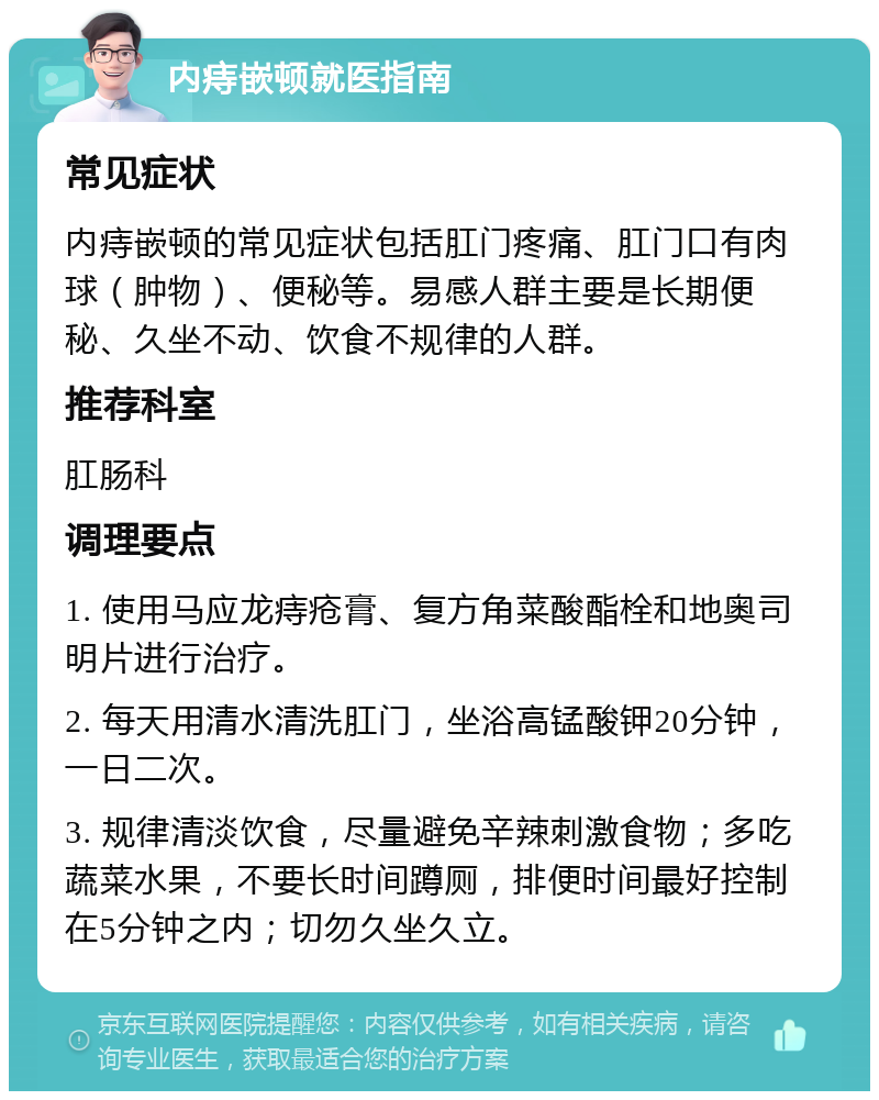 内痔嵌顿就医指南 常见症状 内痔嵌顿的常见症状包括肛门疼痛、肛门口有肉球（肿物）、便秘等。易感人群主要是长期便秘、久坐不动、饮食不规律的人群。 推荐科室 肛肠科 调理要点 1. 使用马应龙痔疮膏、复方角菜酸酯栓和地奥司明片进行治疗。 2. 每天用清水清洗肛门，坐浴高锰酸钾20分钟，一日二次。 3. 规律清淡饮食，尽量避免辛辣刺激食物；多吃蔬菜水果，不要长时间蹲厕，排便时间最好控制在5分钟之内；切勿久坐久立。