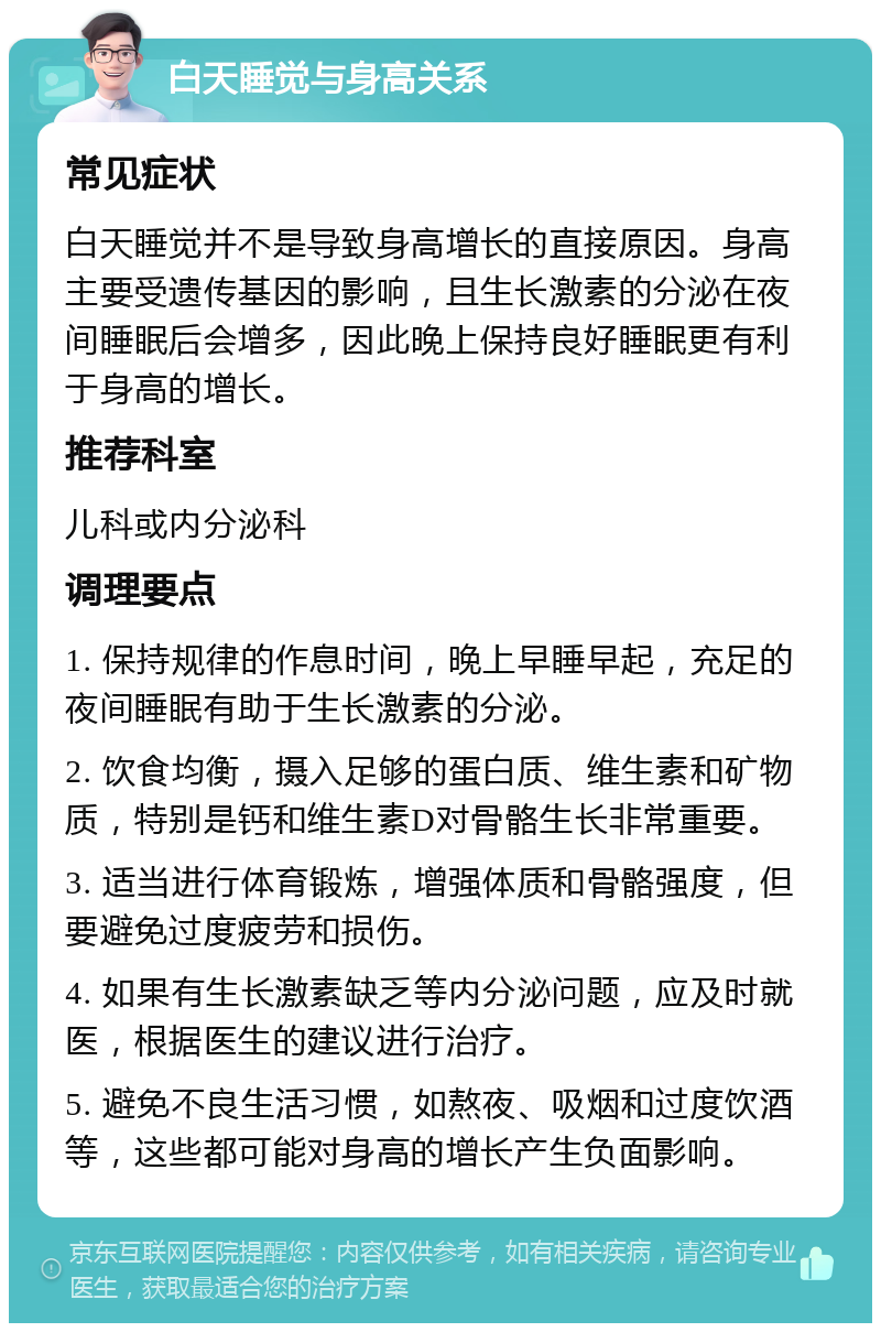 白天睡觉与身高关系 常见症状 白天睡觉并不是导致身高增长的直接原因。身高主要受遗传基因的影响，且生长激素的分泌在夜间睡眠后会增多，因此晚上保持良好睡眠更有利于身高的增长。 推荐科室 儿科或内分泌科 调理要点 1. 保持规律的作息时间，晚上早睡早起，充足的夜间睡眠有助于生长激素的分泌。 2. 饮食均衡，摄入足够的蛋白质、维生素和矿物质，特别是钙和维生素D对骨骼生长非常重要。 3. 适当进行体育锻炼，增强体质和骨骼强度，但要避免过度疲劳和损伤。 4. 如果有生长激素缺乏等内分泌问题，应及时就医，根据医生的建议进行治疗。 5. 避免不良生活习惯，如熬夜、吸烟和过度饮酒等，这些都可能对身高的增长产生负面影响。