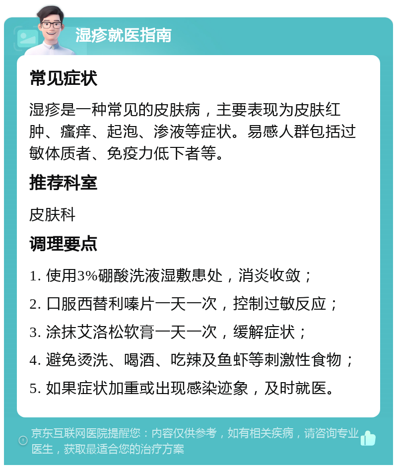 湿疹就医指南 常见症状 湿疹是一种常见的皮肤病，主要表现为皮肤红肿、瘙痒、起泡、渗液等症状。易感人群包括过敏体质者、免疫力低下者等。 推荐科室 皮肤科 调理要点 1. 使用3%硼酸洗液湿敷患处，消炎收敛； 2. 口服西替利嗪片一天一次，控制过敏反应； 3. 涂抹艾洛松软膏一天一次，缓解症状； 4. 避免烫洗、喝酒、吃辣及鱼虾等刺激性食物； 5. 如果症状加重或出现感染迹象，及时就医。