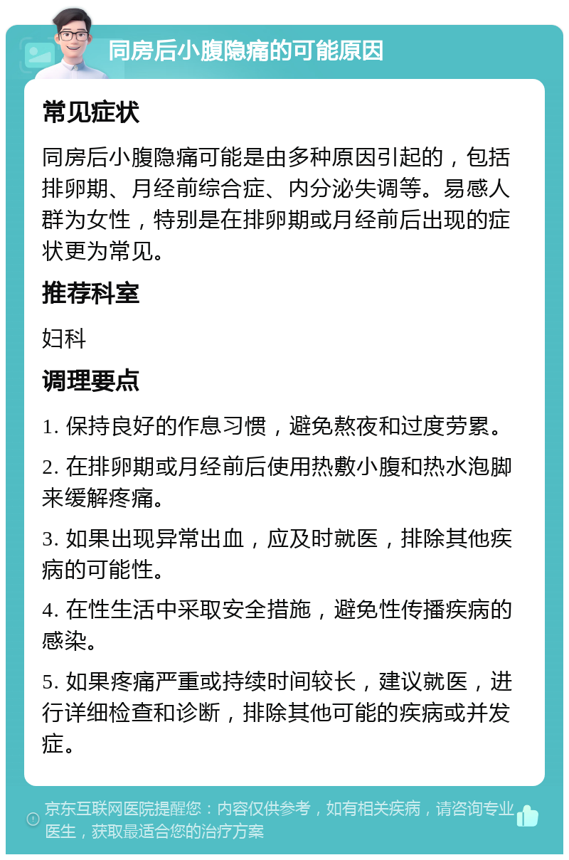 同房后小腹隐痛的可能原因 常见症状 同房后小腹隐痛可能是由多种原因引起的，包括排卵期、月经前综合症、内分泌失调等。易感人群为女性，特别是在排卵期或月经前后出现的症状更为常见。 推荐科室 妇科 调理要点 1. 保持良好的作息习惯，避免熬夜和过度劳累。 2. 在排卵期或月经前后使用热敷小腹和热水泡脚来缓解疼痛。 3. 如果出现异常出血，应及时就医，排除其他疾病的可能性。 4. 在性生活中采取安全措施，避免性传播疾病的感染。 5. 如果疼痛严重或持续时间较长，建议就医，进行详细检查和诊断，排除其他可能的疾病或并发症。