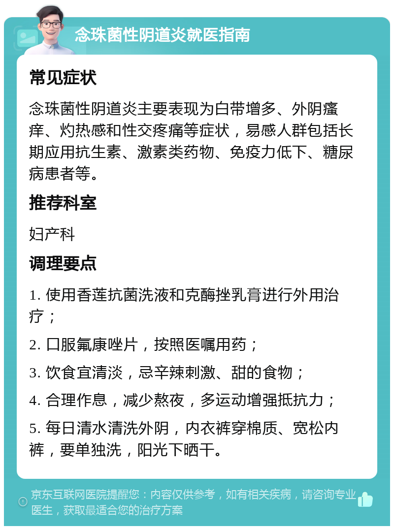 念珠菌性阴道炎就医指南 常见症状 念珠菌性阴道炎主要表现为白带增多、外阴瘙痒、灼热感和性交疼痛等症状，易感人群包括长期应用抗生素、激素类药物、免疫力低下、糖尿病患者等。 推荐科室 妇产科 调理要点 1. 使用香莲抗菌洗液和克酶挫乳膏进行外用治疗； 2. 口服氟康唑片，按照医嘱用药； 3. 饮食宜清淡，忌辛辣刺激、甜的食物； 4. 合理作息，减少熬夜，多运动增强抵抗力； 5. 每日清水清洗外阴，内衣裤穿棉质、宽松内裤，要单独洗，阳光下晒干。