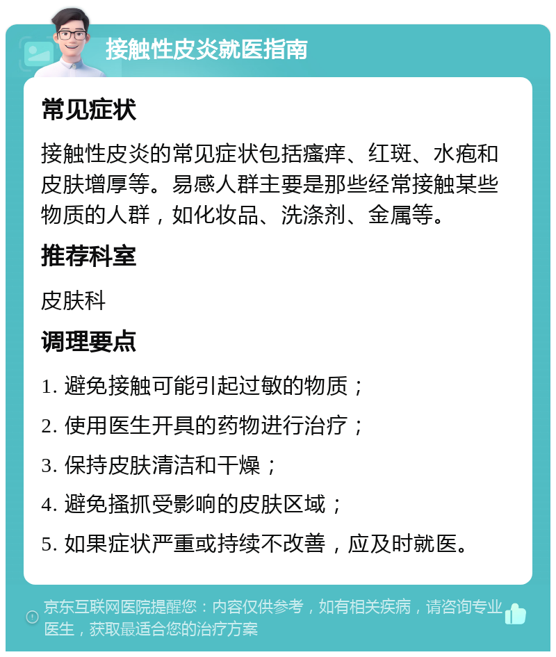 接触性皮炎就医指南 常见症状 接触性皮炎的常见症状包括瘙痒、红斑、水疱和皮肤增厚等。易感人群主要是那些经常接触某些物质的人群，如化妆品、洗涤剂、金属等。 推荐科室 皮肤科 调理要点 1. 避免接触可能引起过敏的物质； 2. 使用医生开具的药物进行治疗； 3. 保持皮肤清洁和干燥； 4. 避免搔抓受影响的皮肤区域； 5. 如果症状严重或持续不改善，应及时就医。