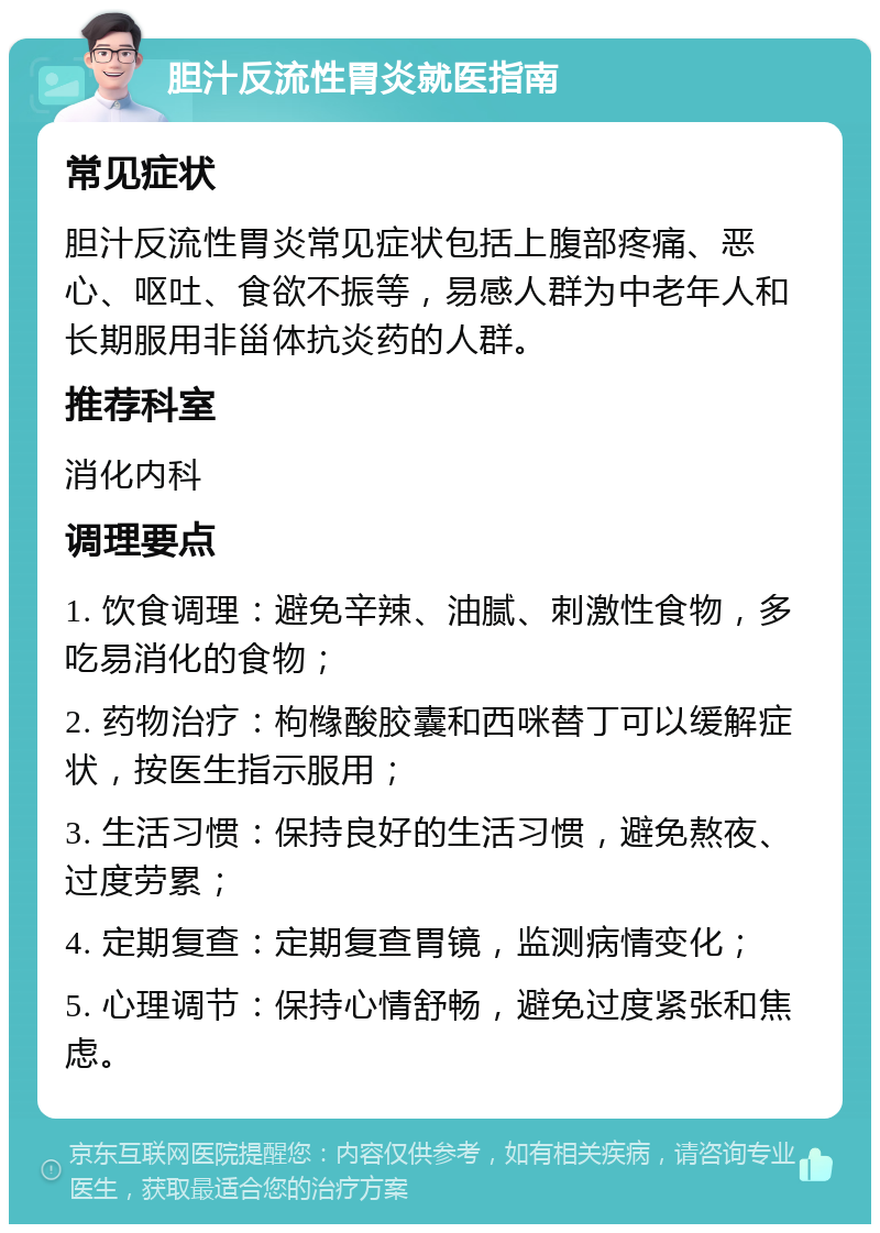 胆汁反流性胃炎就医指南 常见症状 胆汁反流性胃炎常见症状包括上腹部疼痛、恶心、呕吐、食欲不振等，易感人群为中老年人和长期服用非甾体抗炎药的人群。 推荐科室 消化内科 调理要点 1. 饮食调理：避免辛辣、油腻、刺激性食物，多吃易消化的食物； 2. 药物治疗：枸橼酸胶囊和西咪替丁可以缓解症状，按医生指示服用； 3. 生活习惯：保持良好的生活习惯，避免熬夜、过度劳累； 4. 定期复查：定期复查胃镜，监测病情变化； 5. 心理调节：保持心情舒畅，避免过度紧张和焦虑。