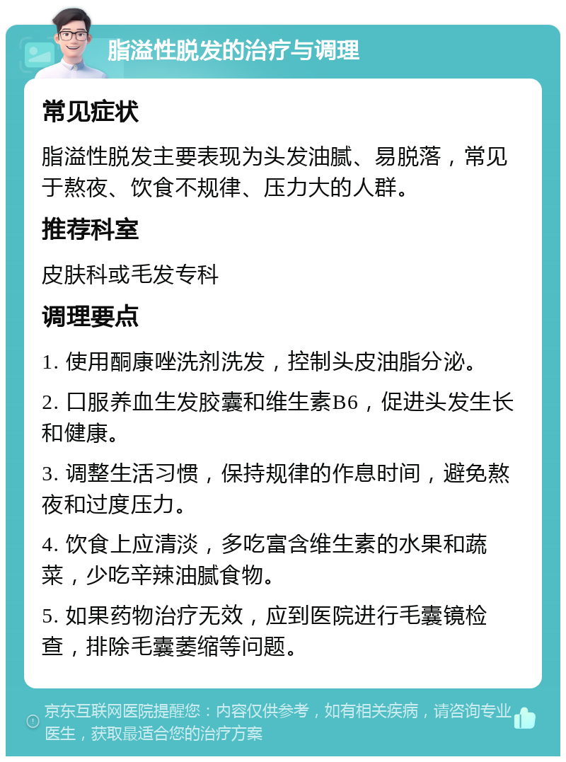 脂溢性脱发的治疗与调理 常见症状 脂溢性脱发主要表现为头发油腻、易脱落，常见于熬夜、饮食不规律、压力大的人群。 推荐科室 皮肤科或毛发专科 调理要点 1. 使用酮康唑洗剂洗发，控制头皮油脂分泌。 2. 口服养血生发胶囊和维生素B6，促进头发生长和健康。 3. 调整生活习惯，保持规律的作息时间，避免熬夜和过度压力。 4. 饮食上应清淡，多吃富含维生素的水果和蔬菜，少吃辛辣油腻食物。 5. 如果药物治疗无效，应到医院进行毛囊镜检查，排除毛囊萎缩等问题。