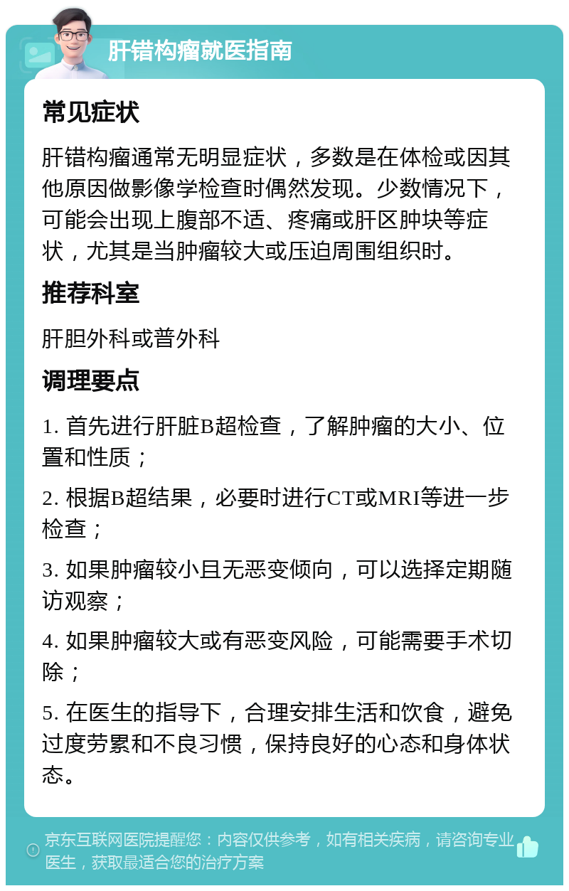 肝错构瘤就医指南 常见症状 肝错构瘤通常无明显症状，多数是在体检或因其他原因做影像学检查时偶然发现。少数情况下，可能会出现上腹部不适、疼痛或肝区肿块等症状，尤其是当肿瘤较大或压迫周围组织时。 推荐科室 肝胆外科或普外科 调理要点 1. 首先进行肝脏B超检查，了解肿瘤的大小、位置和性质； 2. 根据B超结果，必要时进行CT或MRI等进一步检查； 3. 如果肿瘤较小且无恶变倾向，可以选择定期随访观察； 4. 如果肿瘤较大或有恶变风险，可能需要手术切除； 5. 在医生的指导下，合理安排生活和饮食，避免过度劳累和不良习惯，保持良好的心态和身体状态。