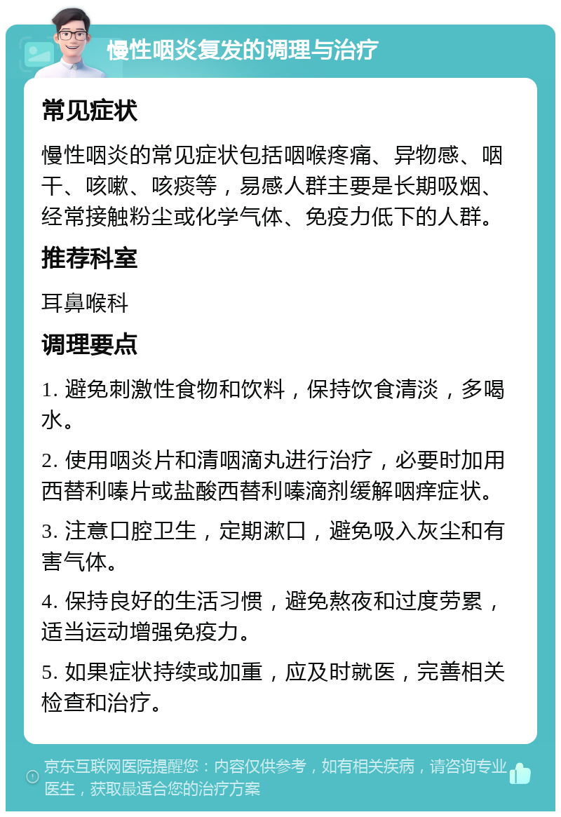 慢性咽炎复发的调理与治疗 常见症状 慢性咽炎的常见症状包括咽喉疼痛、异物感、咽干、咳嗽、咳痰等，易感人群主要是长期吸烟、经常接触粉尘或化学气体、免疫力低下的人群。 推荐科室 耳鼻喉科 调理要点 1. 避免刺激性食物和饮料，保持饮食清淡，多喝水。 2. 使用咽炎片和清咽滴丸进行治疗，必要时加用西替利嗪片或盐酸西替利嗪滴剂缓解咽痒症状。 3. 注意口腔卫生，定期漱口，避免吸入灰尘和有害气体。 4. 保持良好的生活习惯，避免熬夜和过度劳累，适当运动增强免疫力。 5. 如果症状持续或加重，应及时就医，完善相关检查和治疗。