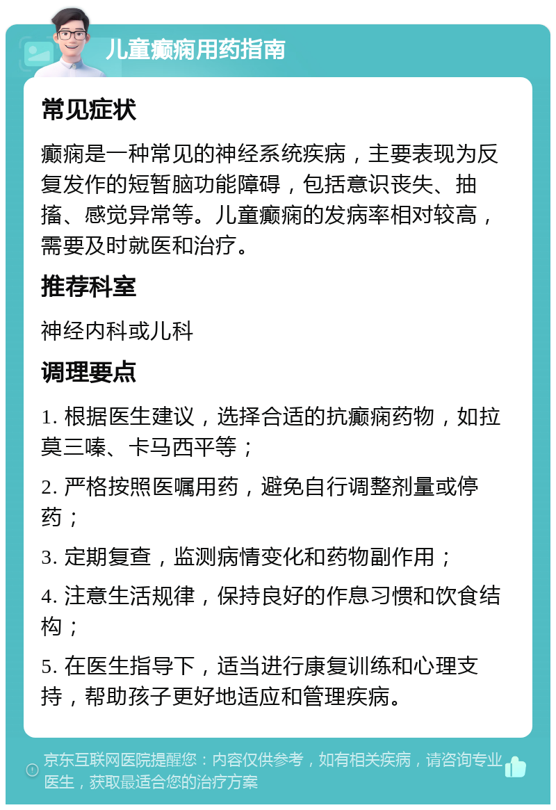 儿童癫痫用药指南 常见症状 癫痫是一种常见的神经系统疾病，主要表现为反复发作的短暂脑功能障碍，包括意识丧失、抽搐、感觉异常等。儿童癫痫的发病率相对较高，需要及时就医和治疗。 推荐科室 神经内科或儿科 调理要点 1. 根据医生建议，选择合适的抗癫痫药物，如拉莫三嗪、卡马西平等； 2. 严格按照医嘱用药，避免自行调整剂量或停药； 3. 定期复查，监测病情变化和药物副作用； 4. 注意生活规律，保持良好的作息习惯和饮食结构； 5. 在医生指导下，适当进行康复训练和心理支持，帮助孩子更好地适应和管理疾病。