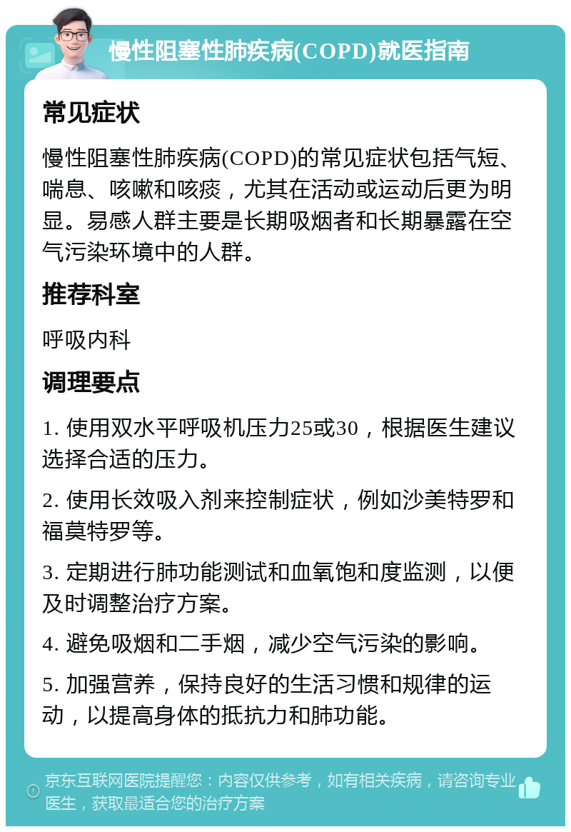 慢性阻塞性肺疾病(COPD)就医指南 常见症状 慢性阻塞性肺疾病(COPD)的常见症状包括气短、喘息、咳嗽和咳痰，尤其在活动或运动后更为明显。易感人群主要是长期吸烟者和长期暴露在空气污染环境中的人群。 推荐科室 呼吸内科 调理要点 1. 使用双水平呼吸机压力25或30，根据医生建议选择合适的压力。 2. 使用长效吸入剂来控制症状，例如沙美特罗和福莫特罗等。 3. 定期进行肺功能测试和血氧饱和度监测，以便及时调整治疗方案。 4. 避免吸烟和二手烟，减少空气污染的影响。 5. 加强营养，保持良好的生活习惯和规律的运动，以提高身体的抵抗力和肺功能。