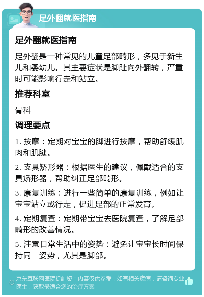 足外翻就医指南 足外翻就医指南 足外翻是一种常见的儿童足部畸形，多见于新生儿和婴幼儿。其主要症状是脚趾向外翻转，严重时可能影响行走和站立。 推荐科室 骨科 调理要点 1. 按摩：定期对宝宝的脚进行按摩，帮助舒缓肌肉和肌腱。 2. 支具矫形器：根据医生的建议，佩戴适合的支具矫形器，帮助纠正足部畸形。 3. 康复训练：进行一些简单的康复训练，例如让宝宝站立或行走，促进足部的正常发育。 4. 定期复查：定期带宝宝去医院复查，了解足部畸形的改善情况。 5. 注意日常生活中的姿势：避免让宝宝长时间保持同一姿势，尤其是脚部。