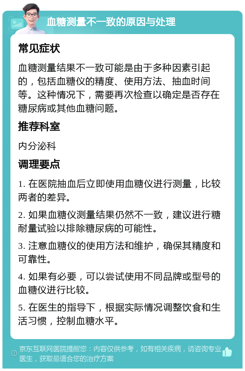 血糖测量不一致的原因与处理 常见症状 血糖测量结果不一致可能是由于多种因素引起的，包括血糖仪的精度、使用方法、抽血时间等。这种情况下，需要再次检查以确定是否存在糖尿病或其他血糖问题。 推荐科室 内分泌科 调理要点 1. 在医院抽血后立即使用血糖仪进行测量，比较两者的差异。 2. 如果血糖仪测量结果仍然不一致，建议进行糖耐量试验以排除糖尿病的可能性。 3. 注意血糖仪的使用方法和维护，确保其精度和可靠性。 4. 如果有必要，可以尝试使用不同品牌或型号的血糖仪进行比较。 5. 在医生的指导下，根据实际情况调整饮食和生活习惯，控制血糖水平。