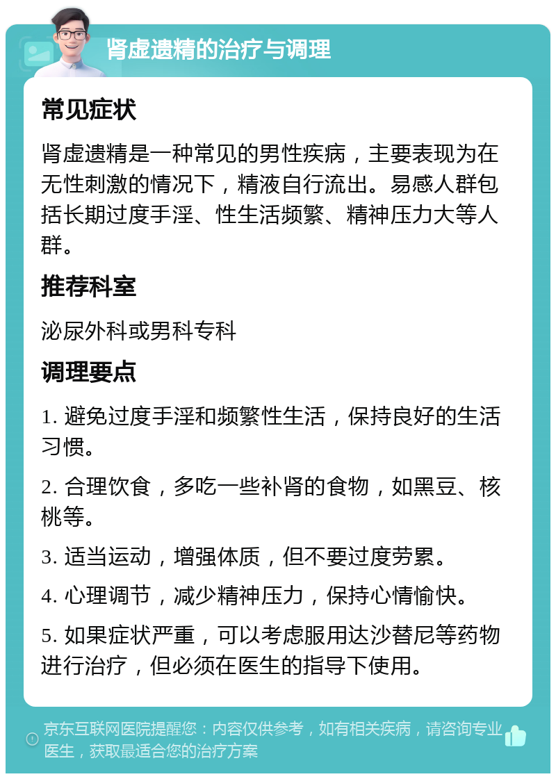 肾虚遗精的治疗与调理 常见症状 肾虚遗精是一种常见的男性疾病，主要表现为在无性刺激的情况下，精液自行流出。易感人群包括长期过度手淫、性生活频繁、精神压力大等人群。 推荐科室 泌尿外科或男科专科 调理要点 1. 避免过度手淫和频繁性生活，保持良好的生活习惯。 2. 合理饮食，多吃一些补肾的食物，如黑豆、核桃等。 3. 适当运动，增强体质，但不要过度劳累。 4. 心理调节，减少精神压力，保持心情愉快。 5. 如果症状严重，可以考虑服用达沙替尼等药物进行治疗，但必须在医生的指导下使用。