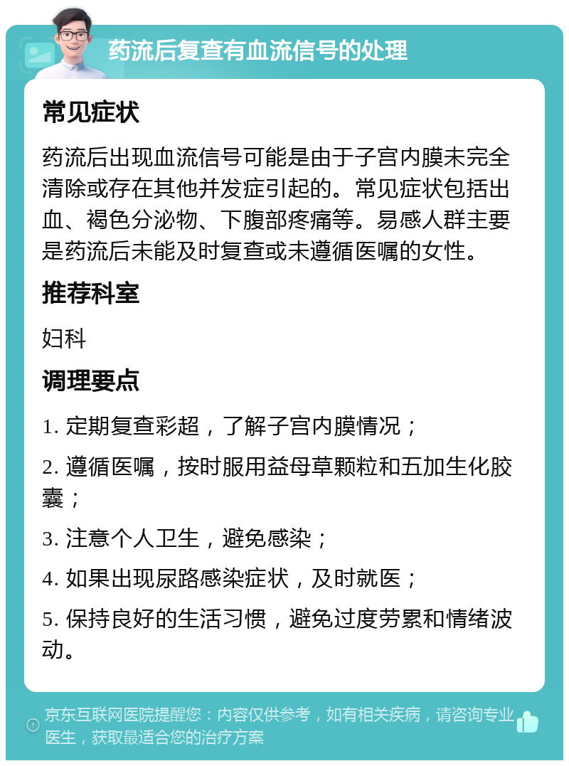 药流后复查有血流信号的处理 常见症状 药流后出现血流信号可能是由于子宫内膜未完全清除或存在其他并发症引起的。常见症状包括出血、褐色分泌物、下腹部疼痛等。易感人群主要是药流后未能及时复查或未遵循医嘱的女性。 推荐科室 妇科 调理要点 1. 定期复查彩超，了解子宫内膜情况； 2. 遵循医嘱，按时服用益母草颗粒和五加生化胶囊； 3. 注意个人卫生，避免感染； 4. 如果出现尿路感染症状，及时就医； 5. 保持良好的生活习惯，避免过度劳累和情绪波动。