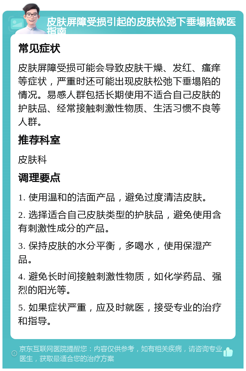 皮肤屏障受损引起的皮肤松弛下垂塌陷就医指南 常见症状 皮肤屏障受损可能会导致皮肤干燥、发红、瘙痒等症状，严重时还可能出现皮肤松弛下垂塌陷的情况。易感人群包括长期使用不适合自己皮肤的护肤品、经常接触刺激性物质、生活习惯不良等人群。 推荐科室 皮肤科 调理要点 1. 使用温和的洁面产品，避免过度清洁皮肤。 2. 选择适合自己皮肤类型的护肤品，避免使用含有刺激性成分的产品。 3. 保持皮肤的水分平衡，多喝水，使用保湿产品。 4. 避免长时间接触刺激性物质，如化学药品、强烈的阳光等。 5. 如果症状严重，应及时就医，接受专业的治疗和指导。