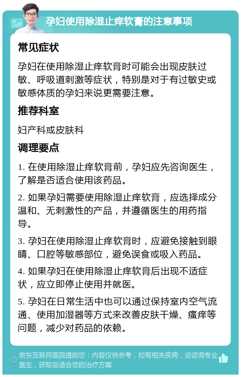 孕妇使用除湿止痒软膏的注意事项 常见症状 孕妇在使用除湿止痒软膏时可能会出现皮肤过敏、呼吸道刺激等症状，特别是对于有过敏史或敏感体质的孕妇来说更需要注意。 推荐科室 妇产科或皮肤科 调理要点 1. 在使用除湿止痒软膏前，孕妇应先咨询医生，了解是否适合使用该药品。 2. 如果孕妇需要使用除湿止痒软膏，应选择成分温和、无刺激性的产品，并遵循医生的用药指导。 3. 孕妇在使用除湿止痒软膏时，应避免接触到眼睛、口腔等敏感部位，避免误食或吸入药品。 4. 如果孕妇在使用除湿止痒软膏后出现不适症状，应立即停止使用并就医。 5. 孕妇在日常生活中也可以通过保持室内空气流通、使用加湿器等方式来改善皮肤干燥、瘙痒等问题，减少对药品的依赖。