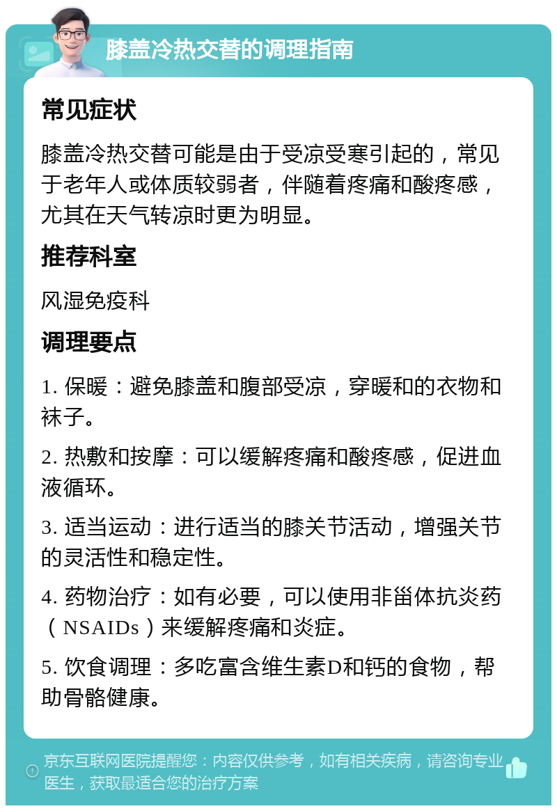 膝盖冷热交替的调理指南 常见症状 膝盖冷热交替可能是由于受凉受寒引起的，常见于老年人或体质较弱者，伴随着疼痛和酸疼感，尤其在天气转凉时更为明显。 推荐科室 风湿免疫科 调理要点 1. 保暖：避免膝盖和腹部受凉，穿暖和的衣物和袜子。 2. 热敷和按摩：可以缓解疼痛和酸疼感，促进血液循环。 3. 适当运动：进行适当的膝关节活动，增强关节的灵活性和稳定性。 4. 药物治疗：如有必要，可以使用非甾体抗炎药（NSAIDs）来缓解疼痛和炎症。 5. 饮食调理：多吃富含维生素D和钙的食物，帮助骨骼健康。