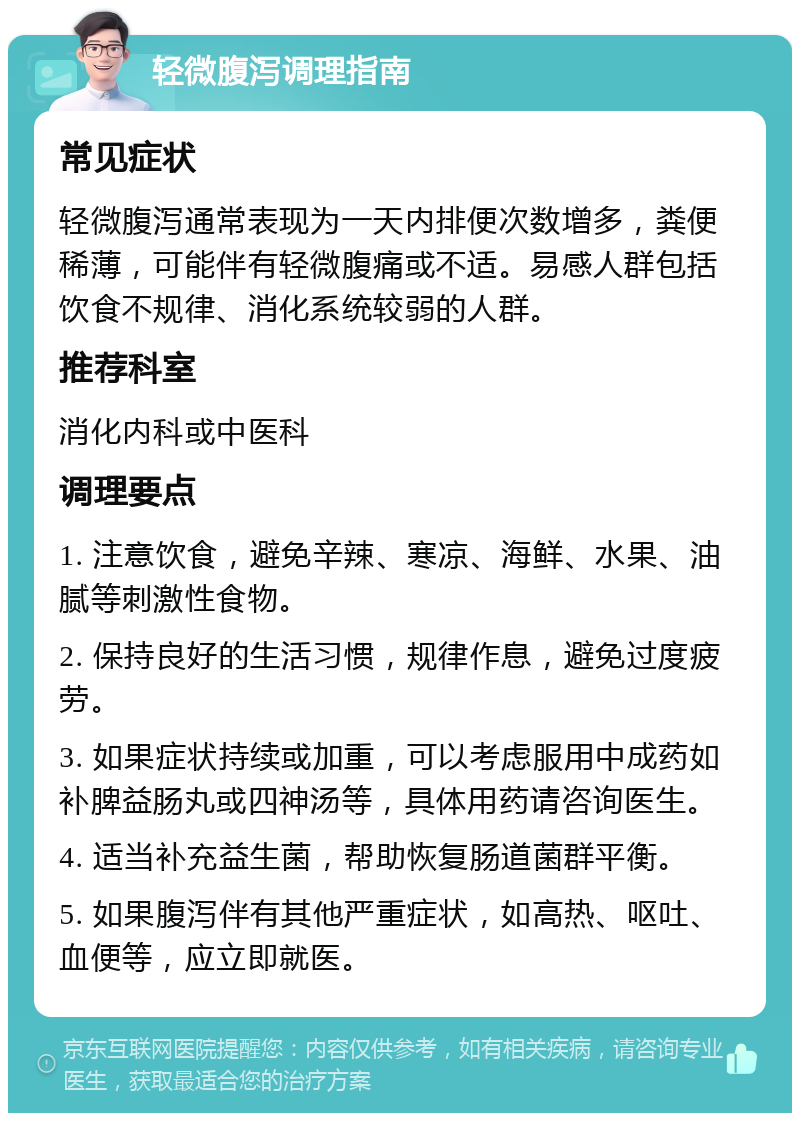 轻微腹泻调理指南 常见症状 轻微腹泻通常表现为一天内排便次数增多，粪便稀薄，可能伴有轻微腹痛或不适。易感人群包括饮食不规律、消化系统较弱的人群。 推荐科室 消化内科或中医科 调理要点 1. 注意饮食，避免辛辣、寒凉、海鲜、水果、油腻等刺激性食物。 2. 保持良好的生活习惯，规律作息，避免过度疲劳。 3. 如果症状持续或加重，可以考虑服用中成药如补脾益肠丸或四神汤等，具体用药请咨询医生。 4. 适当补充益生菌，帮助恢复肠道菌群平衡。 5. 如果腹泻伴有其他严重症状，如高热、呕吐、血便等，应立即就医。