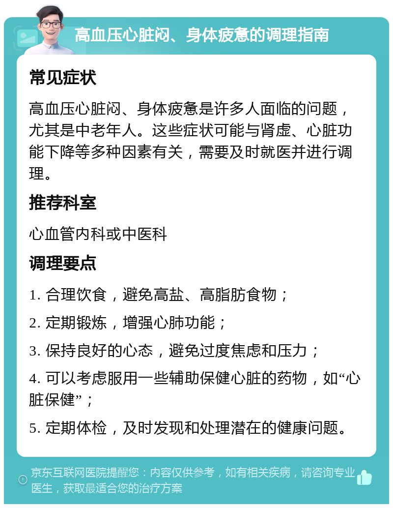 高血压心脏闷、身体疲惫的调理指南 常见症状 高血压心脏闷、身体疲惫是许多人面临的问题，尤其是中老年人。这些症状可能与肾虚、心脏功能下降等多种因素有关，需要及时就医并进行调理。 推荐科室 心血管内科或中医科 调理要点 1. 合理饮食，避免高盐、高脂肪食物； 2. 定期锻炼，增强心肺功能； 3. 保持良好的心态，避免过度焦虑和压力； 4. 可以考虑服用一些辅助保健心脏的药物，如“心脏保健”； 5. 定期体检，及时发现和处理潜在的健康问题。