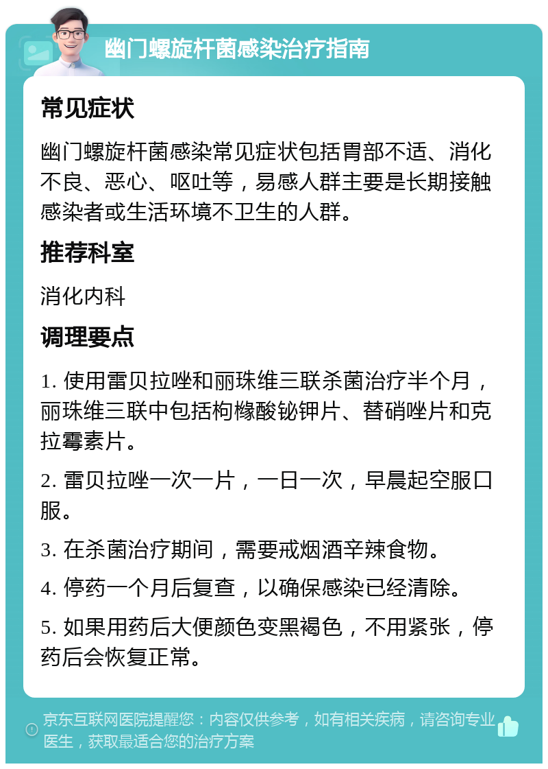 幽门螺旋杆菌感染治疗指南 常见症状 幽门螺旋杆菌感染常见症状包括胃部不适、消化不良、恶心、呕吐等，易感人群主要是长期接触感染者或生活环境不卫生的人群。 推荐科室 消化内科 调理要点 1. 使用雷贝拉唑和丽珠维三联杀菌治疗半个月，丽珠维三联中包括枸橼酸铋钾片、替硝唑片和克拉霉素片。 2. 雷贝拉唑一次一片，一日一次，早晨起空服口服。 3. 在杀菌治疗期间，需要戒烟酒辛辣食物。 4. 停药一个月后复查，以确保感染已经清除。 5. 如果用药后大便颜色变黑褐色，不用紧张，停药后会恢复正常。