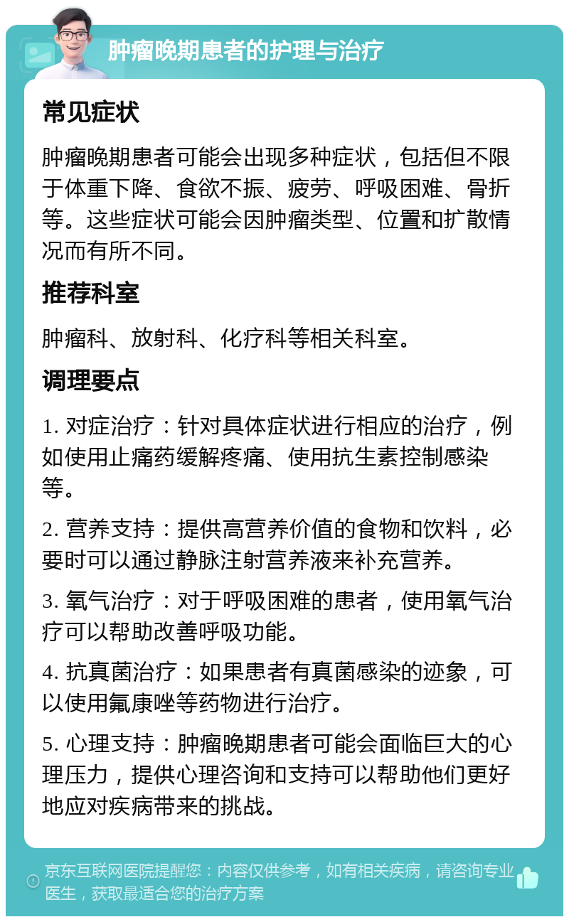 肿瘤晚期患者的护理与治疗 常见症状 肿瘤晚期患者可能会出现多种症状，包括但不限于体重下降、食欲不振、疲劳、呼吸困难、骨折等。这些症状可能会因肿瘤类型、位置和扩散情况而有所不同。 推荐科室 肿瘤科、放射科、化疗科等相关科室。 调理要点 1. 对症治疗：针对具体症状进行相应的治疗，例如使用止痛药缓解疼痛、使用抗生素控制感染等。 2. 营养支持：提供高营养价值的食物和饮料，必要时可以通过静脉注射营养液来补充营养。 3. 氧气治疗：对于呼吸困难的患者，使用氧气治疗可以帮助改善呼吸功能。 4. 抗真菌治疗：如果患者有真菌感染的迹象，可以使用氟康唑等药物进行治疗。 5. 心理支持：肿瘤晚期患者可能会面临巨大的心理压力，提供心理咨询和支持可以帮助他们更好地应对疾病带来的挑战。