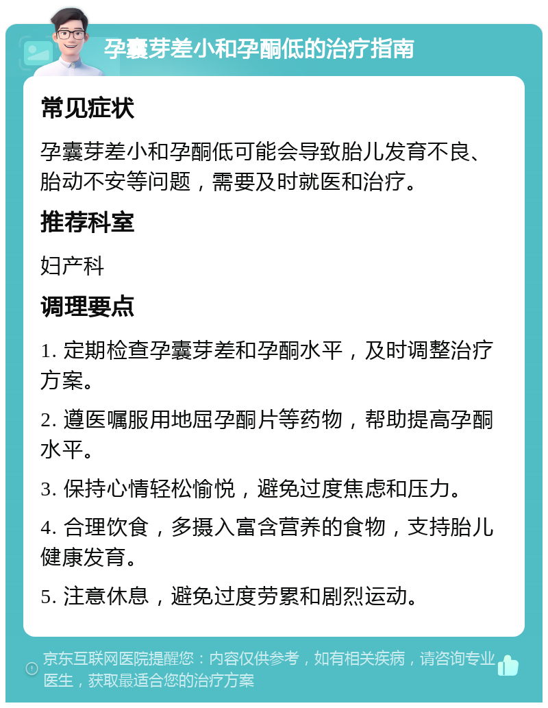 孕囊芽差小和孕酮低的治疗指南 常见症状 孕囊芽差小和孕酮低可能会导致胎儿发育不良、胎动不安等问题，需要及时就医和治疗。 推荐科室 妇产科 调理要点 1. 定期检查孕囊芽差和孕酮水平，及时调整治疗方案。 2. 遵医嘱服用地屈孕酮片等药物，帮助提高孕酮水平。 3. 保持心情轻松愉悦，避免过度焦虑和压力。 4. 合理饮食，多摄入富含营养的食物，支持胎儿健康发育。 5. 注意休息，避免过度劳累和剧烈运动。