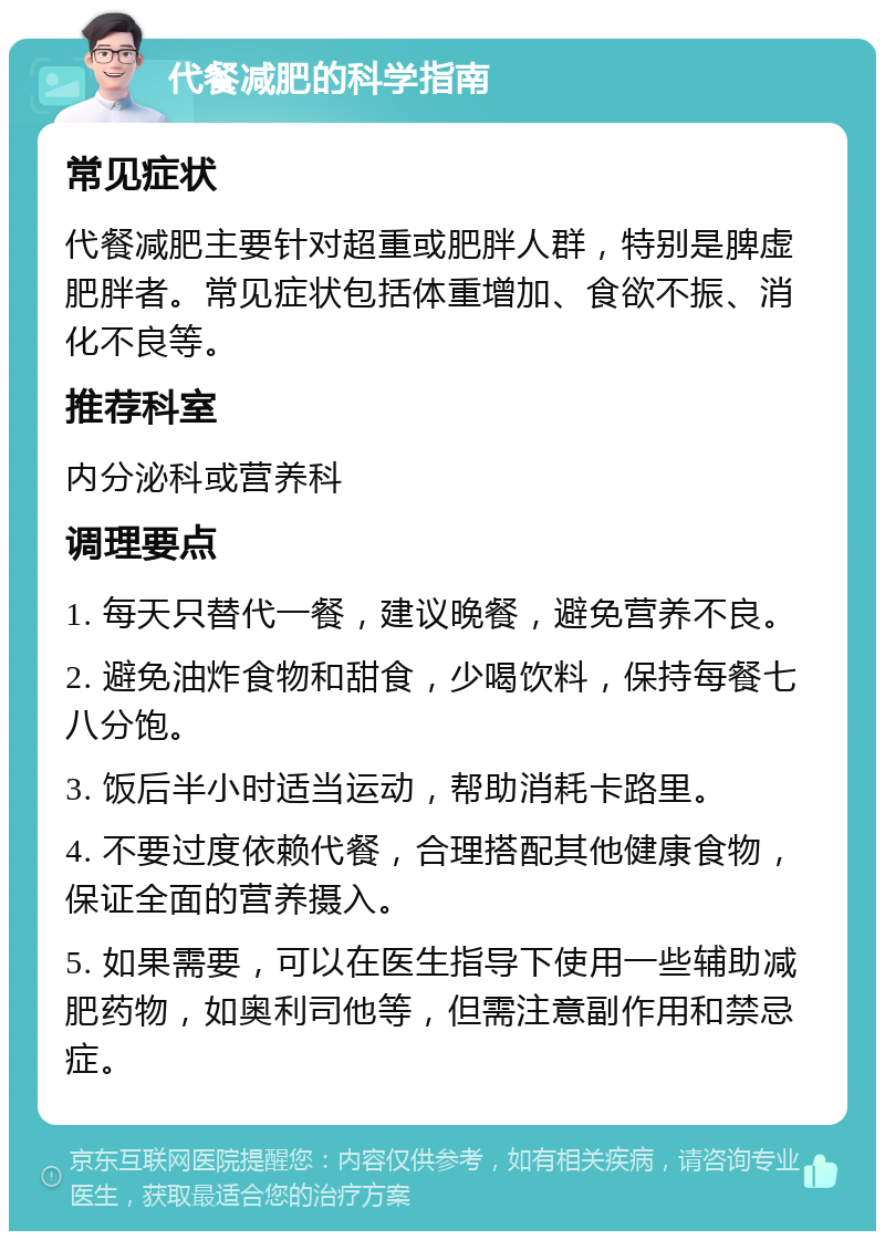 代餐减肥的科学指南 常见症状 代餐减肥主要针对超重或肥胖人群，特别是脾虚肥胖者。常见症状包括体重增加、食欲不振、消化不良等。 推荐科室 内分泌科或营养科 调理要点 1. 每天只替代一餐，建议晚餐，避免营养不良。 2. 避免油炸食物和甜食，少喝饮料，保持每餐七八分饱。 3. 饭后半小时适当运动，帮助消耗卡路里。 4. 不要过度依赖代餐，合理搭配其他健康食物，保证全面的营养摄入。 5. 如果需要，可以在医生指导下使用一些辅助减肥药物，如奥利司他等，但需注意副作用和禁忌症。