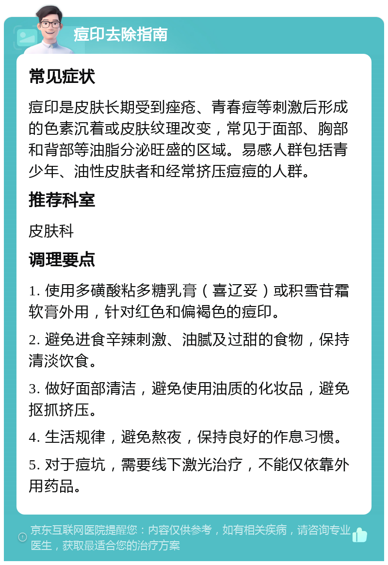 痘印去除指南 常见症状 痘印是皮肤长期受到痤疮、青春痘等刺激后形成的色素沉着或皮肤纹理改变，常见于面部、胸部和背部等油脂分泌旺盛的区域。易感人群包括青少年、油性皮肤者和经常挤压痘痘的人群。 推荐科室 皮肤科 调理要点 1. 使用多磺酸粘多糖乳膏（喜辽妥）或积雪苷霜软膏外用，针对红色和偏褐色的痘印。 2. 避免进食辛辣刺激、油腻及过甜的食物，保持清淡饮食。 3. 做好面部清洁，避免使用油质的化妆品，避免抠抓挤压。 4. 生活规律，避免熬夜，保持良好的作息习惯。 5. 对于痘坑，需要线下激光治疗，不能仅依靠外用药品。