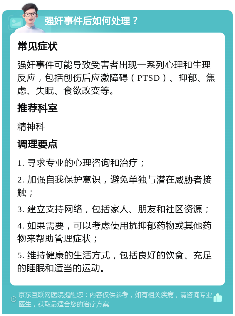 强奸事件后如何处理？ 常见症状 强奸事件可能导致受害者出现一系列心理和生理反应，包括创伤后应激障碍（PTSD）、抑郁、焦虑、失眠、食欲改变等。 推荐科室 精神科 调理要点 1. 寻求专业的心理咨询和治疗； 2. 加强自我保护意识，避免单独与潜在威胁者接触； 3. 建立支持网络，包括家人、朋友和社区资源； 4. 如果需要，可以考虑使用抗抑郁药物或其他药物来帮助管理症状； 5. 维持健康的生活方式，包括良好的饮食、充足的睡眠和适当的运动。