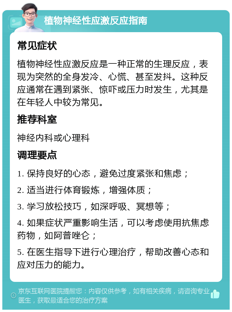 植物神经性应激反应指南 常见症状 植物神经性应激反应是一种正常的生理反应，表现为突然的全身发冷、心慌、甚至发抖。这种反应通常在遇到紧张、惊吓或压力时发生，尤其是在年轻人中较为常见。 推荐科室 神经内科或心理科 调理要点 1. 保持良好的心态，避免过度紧张和焦虑； 2. 适当进行体育锻炼，增强体质； 3. 学习放松技巧，如深呼吸、冥想等； 4. 如果症状严重影响生活，可以考虑使用抗焦虑药物，如阿普唑仑； 5. 在医生指导下进行心理治疗，帮助改善心态和应对压力的能力。