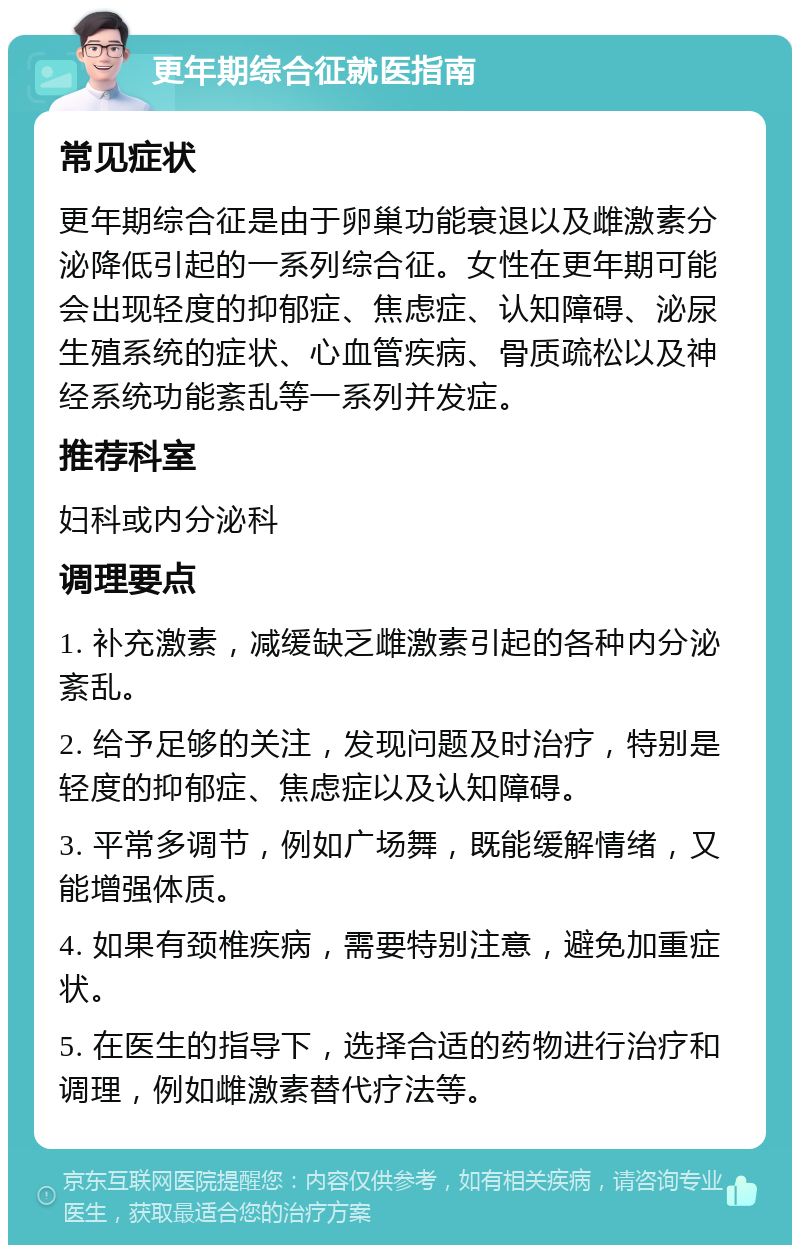 更年期综合征就医指南 常见症状 更年期综合征是由于卵巢功能衰退以及雌激素分泌降低引起的一系列综合征。女性在更年期可能会出现轻度的抑郁症、焦虑症、认知障碍、泌尿生殖系统的症状、心血管疾病、骨质疏松以及神经系统功能紊乱等一系列并发症。 推荐科室 妇科或内分泌科 调理要点 1. 补充激素，减缓缺乏雌激素引起的各种内分泌紊乱。 2. 给予足够的关注，发现问题及时治疗，特别是轻度的抑郁症、焦虑症以及认知障碍。 3. 平常多调节，例如广场舞，既能缓解情绪，又能增强体质。 4. 如果有颈椎疾病，需要特别注意，避免加重症状。 5. 在医生的指导下，选择合适的药物进行治疗和调理，例如雌激素替代疗法等。