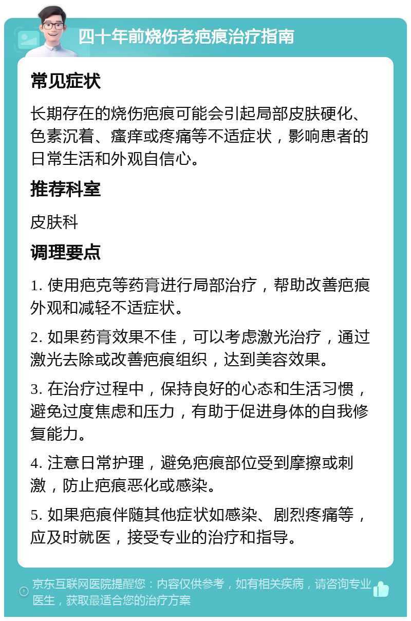 四十年前烧伤老疤痕治疗指南 常见症状 长期存在的烧伤疤痕可能会引起局部皮肤硬化、色素沉着、瘙痒或疼痛等不适症状，影响患者的日常生活和外观自信心。 推荐科室 皮肤科 调理要点 1. 使用疤克等药膏进行局部治疗，帮助改善疤痕外观和减轻不适症状。 2. 如果药膏效果不佳，可以考虑激光治疗，通过激光去除或改善疤痕组织，达到美容效果。 3. 在治疗过程中，保持良好的心态和生活习惯，避免过度焦虑和压力，有助于促进身体的自我修复能力。 4. 注意日常护理，避免疤痕部位受到摩擦或刺激，防止疤痕恶化或感染。 5. 如果疤痕伴随其他症状如感染、剧烈疼痛等，应及时就医，接受专业的治疗和指导。