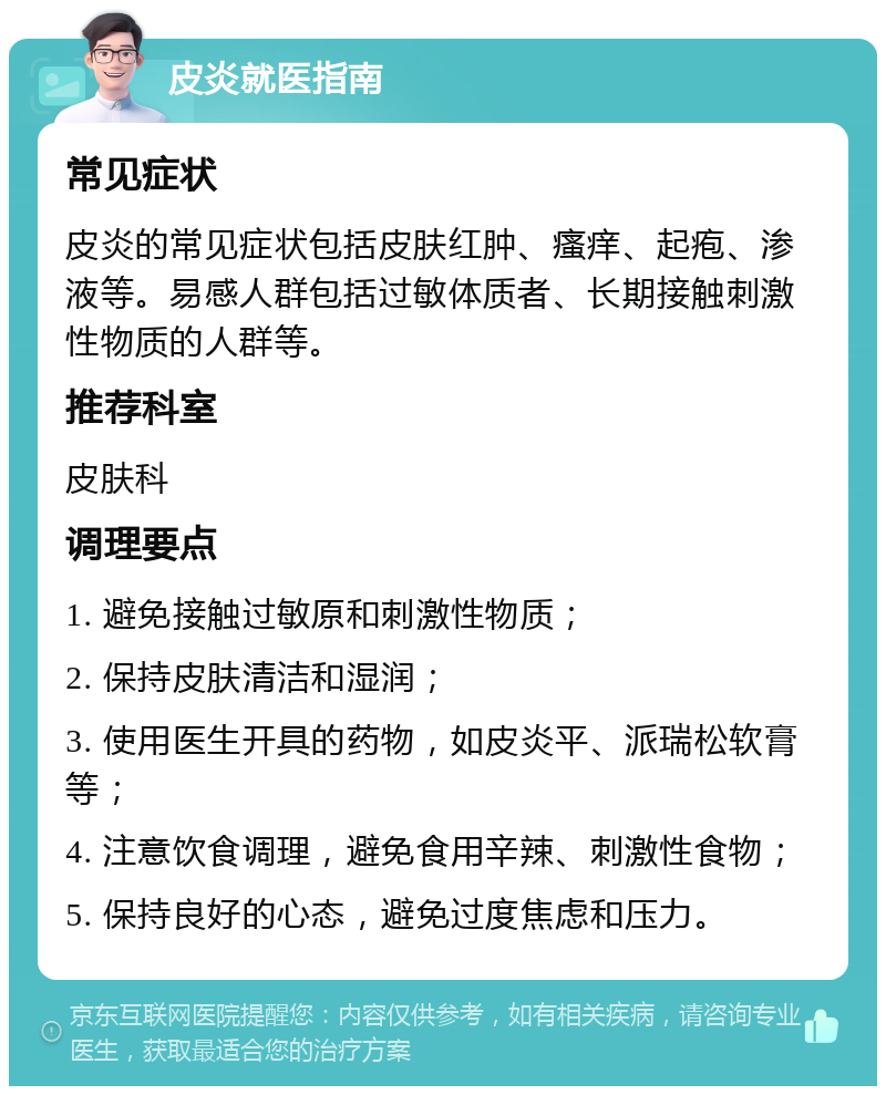 皮炎就医指南 常见症状 皮炎的常见症状包括皮肤红肿、瘙痒、起疱、渗液等。易感人群包括过敏体质者、长期接触刺激性物质的人群等。 推荐科室 皮肤科 调理要点 1. 避免接触过敏原和刺激性物质； 2. 保持皮肤清洁和湿润； 3. 使用医生开具的药物，如皮炎平、派瑞松软膏等； 4. 注意饮食调理，避免食用辛辣、刺激性食物； 5. 保持良好的心态，避免过度焦虑和压力。