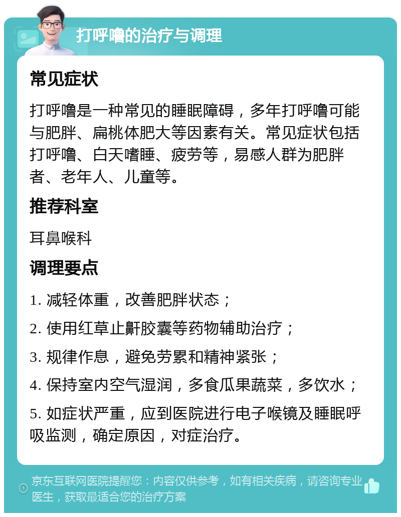 打呼噜的治疗与调理 常见症状 打呼噜是一种常见的睡眠障碍，多年打呼噜可能与肥胖、扁桃体肥大等因素有关。常见症状包括打呼噜、白天嗜睡、疲劳等，易感人群为肥胖者、老年人、儿童等。 推荐科室 耳鼻喉科 调理要点 1. 减轻体重，改善肥胖状态； 2. 使用红草止鼾胶囊等药物辅助治疗； 3. 规律作息，避免劳累和精神紧张； 4. 保持室内空气湿润，多食瓜果蔬菜，多饮水； 5. 如症状严重，应到医院进行电子喉镜及睡眠呼吸监测，确定原因，对症治疗。