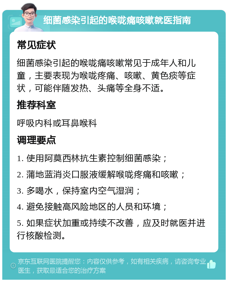 细菌感染引起的喉咙痛咳嗽就医指南 常见症状 细菌感染引起的喉咙痛咳嗽常见于成年人和儿童，主要表现为喉咙疼痛、咳嗽、黄色痰等症状，可能伴随发热、头痛等全身不适。 推荐科室 呼吸内科或耳鼻喉科 调理要点 1. 使用阿莫西林抗生素控制细菌感染； 2. 蒲地蓝消炎口服液缓解喉咙疼痛和咳嗽； 3. 多喝水，保持室内空气湿润； 4. 避免接触高风险地区的人员和环境； 5. 如果症状加重或持续不改善，应及时就医并进行核酸检测。