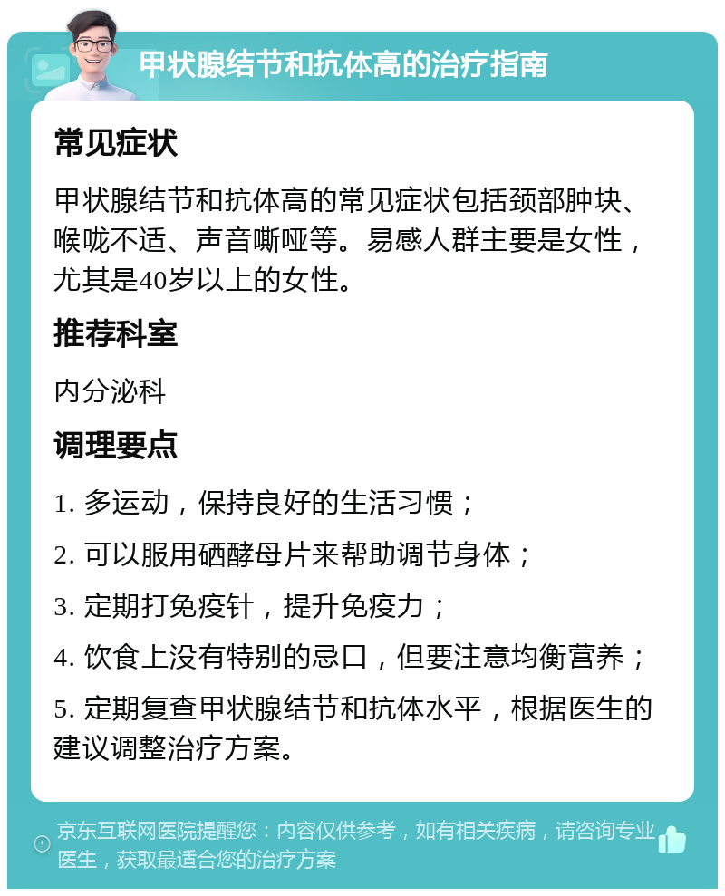 甲状腺结节和抗体高的治疗指南 常见症状 甲状腺结节和抗体高的常见症状包括颈部肿块、喉咙不适、声音嘶哑等。易感人群主要是女性，尤其是40岁以上的女性。 推荐科室 内分泌科 调理要点 1. 多运动，保持良好的生活习惯； 2. 可以服用硒酵母片来帮助调节身体； 3. 定期打免疫针，提升免疫力； 4. 饮食上没有特别的忌口，但要注意均衡营养； 5. 定期复查甲状腺结节和抗体水平，根据医生的建议调整治疗方案。