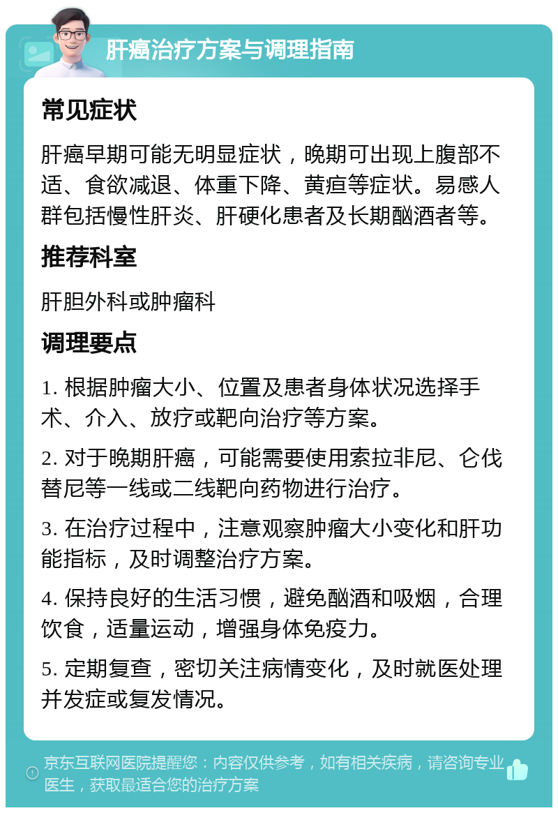 肝癌治疗方案与调理指南 常见症状 肝癌早期可能无明显症状，晚期可出现上腹部不适、食欲减退、体重下降、黄疸等症状。易感人群包括慢性肝炎、肝硬化患者及长期酗酒者等。 推荐科室 肝胆外科或肿瘤科 调理要点 1. 根据肿瘤大小、位置及患者身体状况选择手术、介入、放疗或靶向治疗等方案。 2. 对于晚期肝癌，可能需要使用索拉非尼、仑伐替尼等一线或二线靶向药物进行治疗。 3. 在治疗过程中，注意观察肿瘤大小变化和肝功能指标，及时调整治疗方案。 4. 保持良好的生活习惯，避免酗酒和吸烟，合理饮食，适量运动，增强身体免疫力。 5. 定期复查，密切关注病情变化，及时就医处理并发症或复发情况。