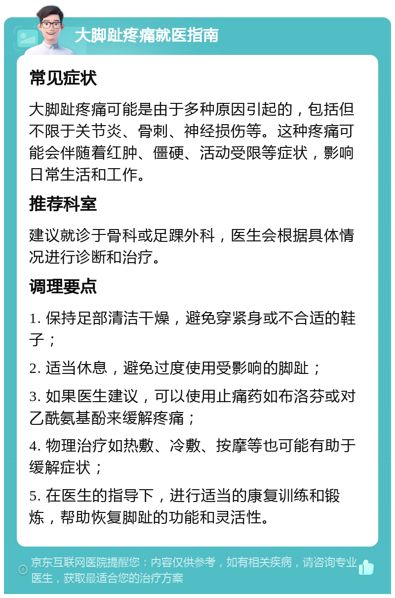 大脚趾疼痛就医指南 常见症状 大脚趾疼痛可能是由于多种原因引起的，包括但不限于关节炎、骨刺、神经损伤等。这种疼痛可能会伴随着红肿、僵硬、活动受限等症状，影响日常生活和工作。 推荐科室 建议就诊于骨科或足踝外科，医生会根据具体情况进行诊断和治疗。 调理要点 1. 保持足部清洁干燥，避免穿紧身或不合适的鞋子； 2. 适当休息，避免过度使用受影响的脚趾； 3. 如果医生建议，可以使用止痛药如布洛芬或对乙酰氨基酚来缓解疼痛； 4. 物理治疗如热敷、冷敷、按摩等也可能有助于缓解症状； 5. 在医生的指导下，进行适当的康复训练和锻炼，帮助恢复脚趾的功能和灵活性。