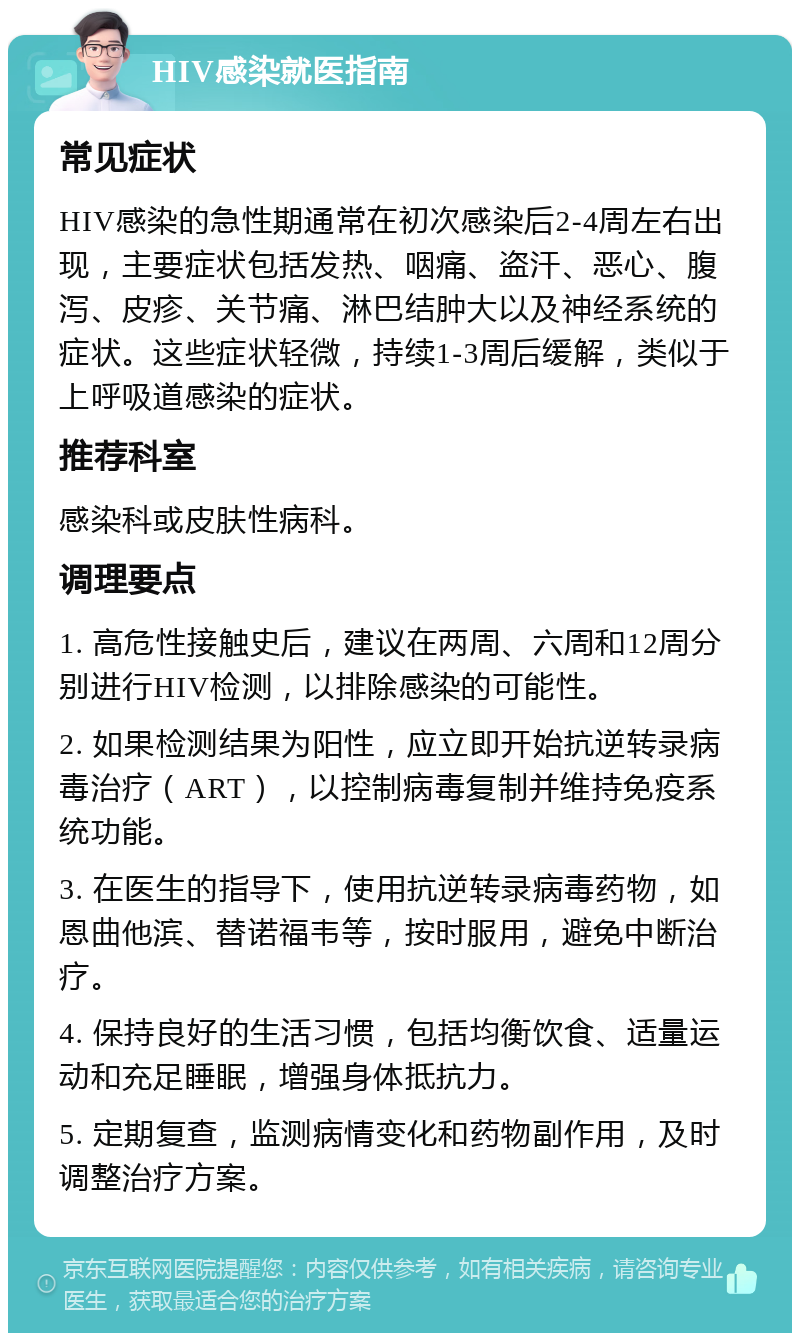 HIV感染就医指南 常见症状 HIV感染的急性期通常在初次感染后2-4周左右出现，主要症状包括发热、咽痛、盗汗、恶心、腹泻、皮疹、关节痛、淋巴结肿大以及神经系统的症状。这些症状轻微，持续1-3周后缓解，类似于上呼吸道感染的症状。 推荐科室 感染科或皮肤性病科。 调理要点 1. 高危性接触史后，建议在两周、六周和12周分别进行HIV检测，以排除感染的可能性。 2. 如果检测结果为阳性，应立即开始抗逆转录病毒治疗（ART），以控制病毒复制并维持免疫系统功能。 3. 在医生的指导下，使用抗逆转录病毒药物，如恩曲他滨、替诺福韦等，按时服用，避免中断治疗。 4. 保持良好的生活习惯，包括均衡饮食、适量运动和充足睡眠，增强身体抵抗力。 5. 定期复查，监测病情变化和药物副作用，及时调整治疗方案。