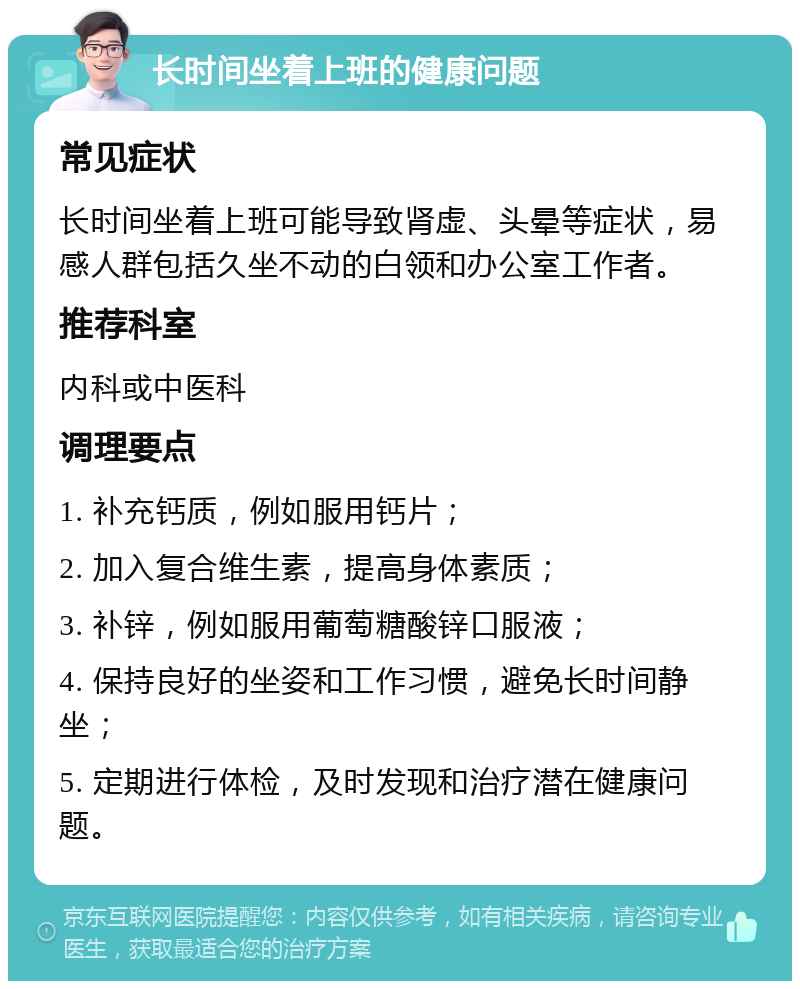 长时间坐着上班的健康问题 常见症状 长时间坐着上班可能导致肾虚、头晕等症状，易感人群包括久坐不动的白领和办公室工作者。 推荐科室 内科或中医科 调理要点 1. 补充钙质，例如服用钙片； 2. 加入复合维生素，提高身体素质； 3. 补锌，例如服用葡萄糖酸锌口服液； 4. 保持良好的坐姿和工作习惯，避免长时间静坐； 5. 定期进行体检，及时发现和治疗潜在健康问题。