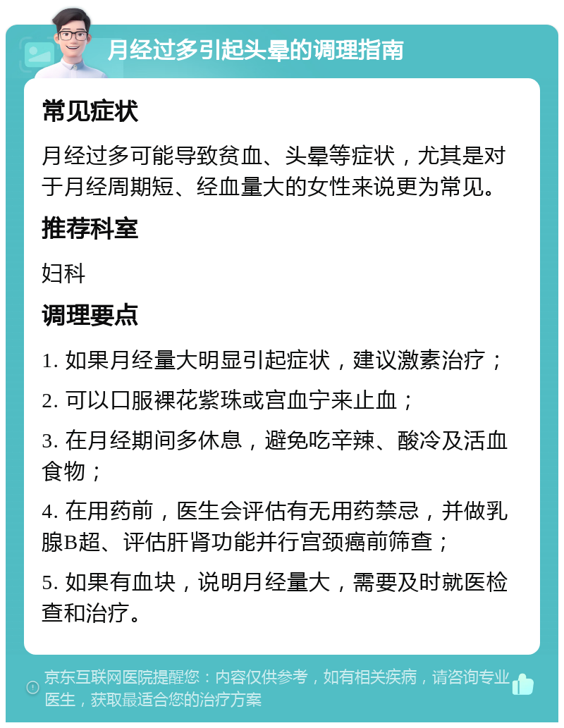 月经过多引起头晕的调理指南 常见症状 月经过多可能导致贫血、头晕等症状，尤其是对于月经周期短、经血量大的女性来说更为常见。 推荐科室 妇科 调理要点 1. 如果月经量大明显引起症状，建议激素治疗； 2. 可以口服裸花紫珠或宫血宁来止血； 3. 在月经期间多休息，避免吃辛辣、酸冷及活血食物； 4. 在用药前，医生会评估有无用药禁忌，并做乳腺B超、评估肝肾功能并行宫颈癌前筛查； 5. 如果有血块，说明月经量大，需要及时就医检查和治疗。