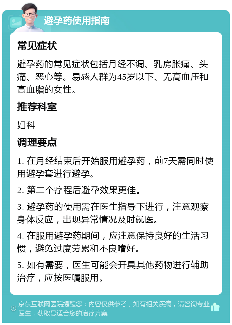 避孕药使用指南 常见症状 避孕药的常见症状包括月经不调、乳房胀痛、头痛、恶心等。易感人群为45岁以下、无高血压和高血脂的女性。 推荐科室 妇科 调理要点 1. 在月经结束后开始服用避孕药，前7天需同时使用避孕套进行避孕。 2. 第二个疗程后避孕效果更佳。 3. 避孕药的使用需在医生指导下进行，注意观察身体反应，出现异常情况及时就医。 4. 在服用避孕药期间，应注意保持良好的生活习惯，避免过度劳累和不良嗜好。 5. 如有需要，医生可能会开具其他药物进行辅助治疗，应按医嘱服用。